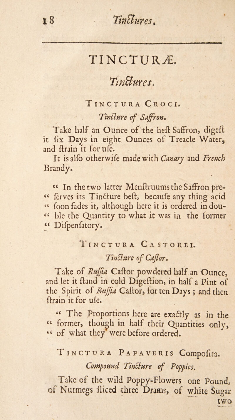 TINCTURE. Tm&amp;ures. Tinctura Croci, Ttnllure of Saffron. Take half an Ounce of the beft Saffron, digeft it lix Days in eight Ounces of Treacle Water, and ftrain it for ufe. It isalfo otherwife made with Canary and French Brand y. 6C tC ££ €( £C In the two latter Menftruums the Saffron pre- ferves its Tincfure beft, becaufe any thing acid foon fades it, although here it is ordered in dou¬ ble the Quantity to what it was in the former Difpenfatory. Tinctura Ca storei. Tinclure of Caff or. Take of Raffia Caftor powdered half an Ounce, and let it Band in cold Digeftion, in half a Pint of the Spirit of Raffia Caftor, for ten Days; and then ftrain it for ufe. “ The Proportions here are exadfly as in the “ former, though in half their Quantities only, “ of what they' were before ordered. Tinctura Pafaveris Compofita. Compound Ftnciure of Poppies. Take of the wild Poppy-Flowers one Pound, of Nutmegs diced three Drains, of white Sugar