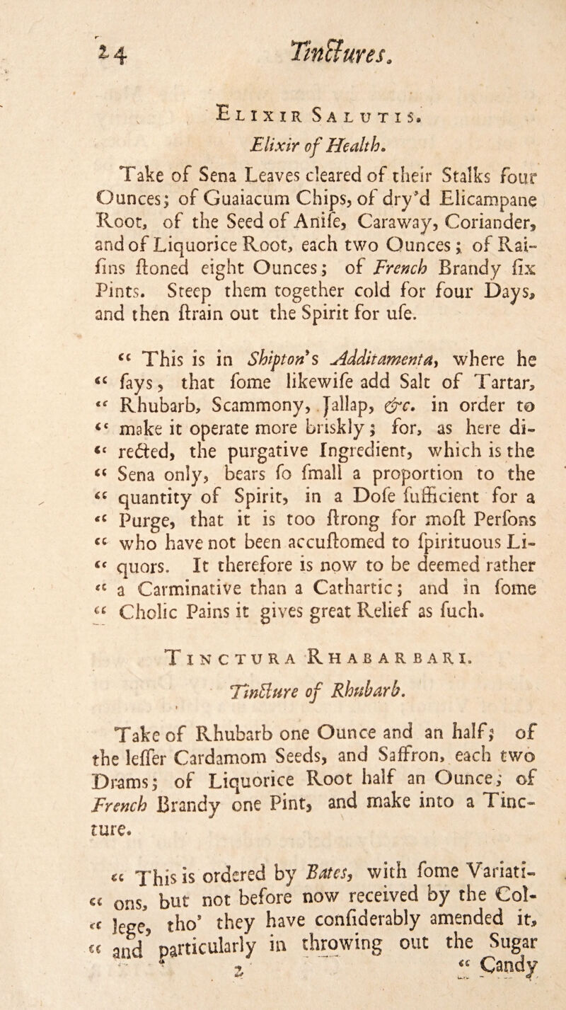 *4 v t Elixir Salutis. Elixir of Health» Take of Sena Leaves cleared of their Stalks four Ounces; of Guaiacum Chips, of dry’d Elicampane Root, of the Seed of Anife, Caraway, Coriander, and of Liquorice Root, each two Ounces; of Rai~ fins (toned eight Ounces; of French Brandy fix Pints. Steep them together cold for four Days* and then (train out the Spirit for ufe. €i This is in Shiptons Hdditamenta, where he 4C fays, that fome likewife add Salt of Tartar* Rhubarb, Scammony, Jallap, &amp;c. in order to &lt;c make it operate more briskly; for, as here di- Cc redted, the purgative Ingredient, which is the “ Sena only, bears fo (mail a proportion to the “ quantity of Spirit, in a Dofe fufficient for a *c Purge, that it is too (trong for mod Perfons cc who have not been accuftomed to fpirituous Li- (c quors. It therefore is now to be deemed rather &lt;c a Carminative than a Cathartic; and in fome “ Cholic Pains it gives great Relief as fuch. Txnctura Rhabarbari. TinHure of Rhubarb. » Take of Rhubarb one Ounce and an halFj of the leffer Cardamom Seeds, and Saffron, each two Drams; of Liquorice Root half an Ounce; of French Brandy one Pint, and make into a Tinc¬ ture. « xhis is ordered by Bates, with fome Varian¬ ce onSj but not before now received by the Col- eC leee, tho’ they have confiderably amended it, CC aad’ particularly in throwing out the Sugar - r « Candy i*.»v • — 4^ / *y