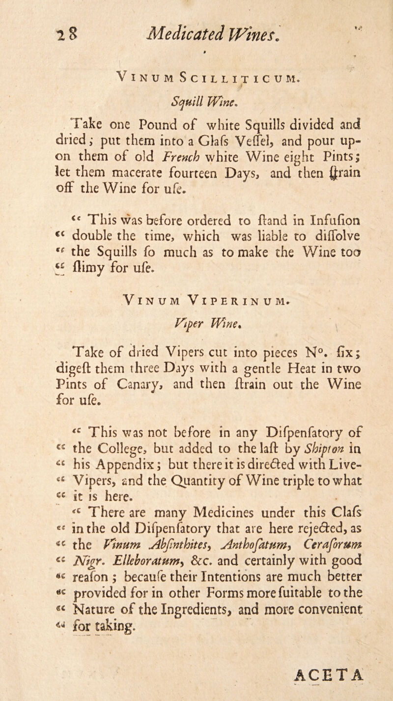 f *f VlNUM SciUITICUM. Squill Wine. Take one Pound of white Squills divided and dried; put them into a Glafs Veffel, and pour up-* on them oi old French white Wine eight Pints j let them macerate fourteen Days, and then ftrain off the Wine for ufe. c&lt; This was before ordered to ftand in Infufion €C double the time, v/hich was liable to diffolve tf the Squills fo much as to make the Wine too ** flimy for ufe. VlNUM VlPERlNUM. Viper Wine. Take of dried Vipers cut into pieces N°. fix; digeft them three Days with a gentle Heat in two Pints of Canary, and then flrain out the Wine for ufe. This was not before in any Difpenfatory of the College, but added to the laft by Shipton in ct his Appendix; but there it is directed with Live- cc Vipers, and the Quantity of Wine triple to what cc it is here. There are many Medicines under this Clafs in the old Difpenfatory that are here rejected, as the Vinum Jibjinthitesy j4nthopttumy Ceraforum Ntgr. Elleboratum, &amp;c. and certainly with good reafon ; becaufe their Intentions are much better #c provided for in other Forms more fuitable to the Nature of the Ingredients, and more convenient 44 for taking. ACETA