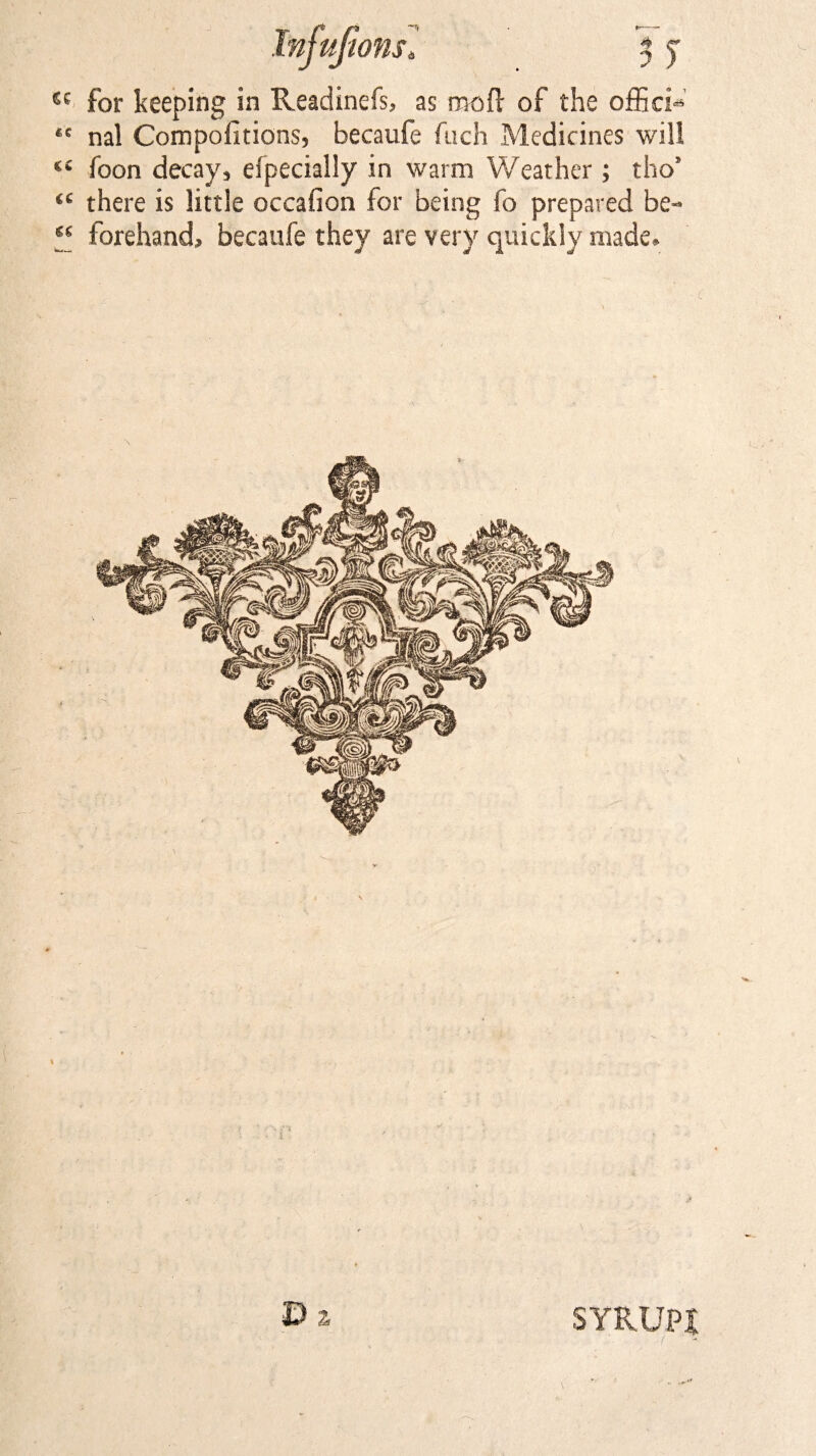 Infufions. '% j £c for keeping in Readinefs, as mod; of the officii ,e nal Compofitions, becaufe fach Medicines will “ foon decay, efpecially in warm Weather; tho’ “ there is little occafion for being fo prepared be- “ forehand, becaufe they are very quickly made. D ^ SYRUP!