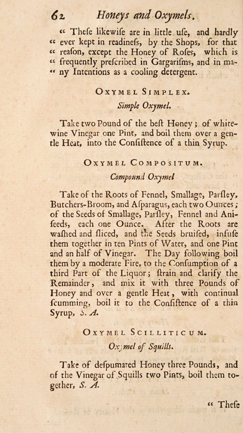 &lt;c Thefe likewife are in little ufe, and hardly « ever kept in readinefs, by the Shops, for that « reafon, except the Honey of Rofes, which is cc frequently prefcribed in Gargarifms, and in rna- *€ ny Intentions as a cooling detergent. Oxymel Simplex., Simple OxjmtU Take two Pound of the beft Honey; of white- wine Vinegar one Pint, and boil them over a gen¬ tle Heat, into the Confiftence of a thin Syrup. Oxymel Compositum. Compound Oxymel Take of the Roots of Fennel, Smallage, Parfley, Butchers-Bi oom, and Afparagus, each two Ounces ; of the Seeds of Smallage, Parfley, Fennel and Ani- feeds, each one Ounce. After the Roots are wafhed and fliced, and the Seeds bruifed, infufe them together in ten Pints of Water, and one Pint and an half of Vinegar. The Day following boil them by a moderate Fire, to the Confumption of a third Part of the Liquor; {train and clarify the Remainder, and mix it with three Pounds of Honey and over a gentle Heat, with continual fcumming, boil it to the Confiftence of a thin Syrup, 5. A. Oxymel Scilliticum. Oxjmel of Squills. Take of defpumared Honey three Pounds, and of the Vinegar of Squills two Pints, boil them to¬ gether, S. A« tc Thefe