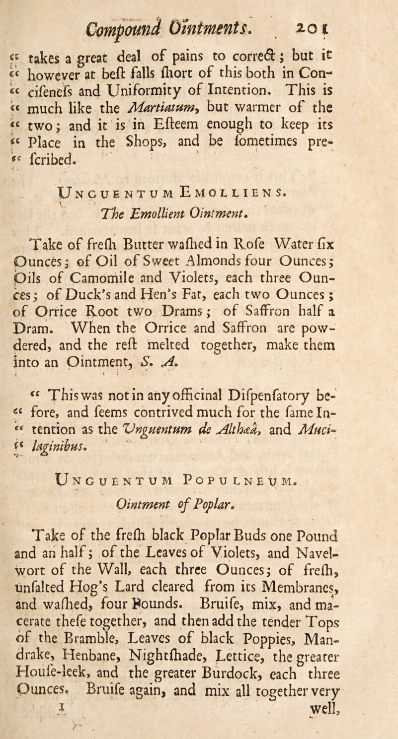 « takes a great deal of pains to correft; but it cc however at beft falls fliort of this both in Con¬ it cifenefs and Uniformity of Intention. This is « much like the Martiatam, but warmer of the « two; and it is in Efteem enough to keep its « Place in the Shops, and be fometimes pre- ts fcribed. 'C K Unguentum Emolliens, f r &gt; The Emollient Ointment. Take of frefh Butter wafhed in Rofe Water fix Ounces; of Oil of Sweet Almonds four Ounces; Oils of Camomile and Violets, each three Oun- ces; of Duck's and Hen's Far, each two Ounces; of Orrice Root two Drams; of Saffron half a Dram, When the Orrice and Saffron are pow¬ dered, and the reft melted together, make them into an Ointment, S* A. * i J . \ . &lt;c This was not in any officinal Difpenfatory be« fore, and feems contrived much for the fame In- tention as the Vngmntum de Althaa, and Muci- Idgintbus* \ Unguentum Popu l n e u m. Ointment of Poplar. Take of the frefh black Poplar Buds one Pound and an half; of the Leaves of Violets, and Navel- wort of the Wall, each three Ounces; of frefh, unfalted Hog’s Lard cleared from its Membranes, and wafhed, four Bounds. Bruife, mix, and ma¬ cerate thefe together, and then add the tender Tops of the Bramble, Leaves of black Poppies, Man¬ drake, Henbane, Nightfhade, Lettice, the greater Houle-leek, and the greater Burdock, each three Ounces. Bruife again, and mix all together very * . well.