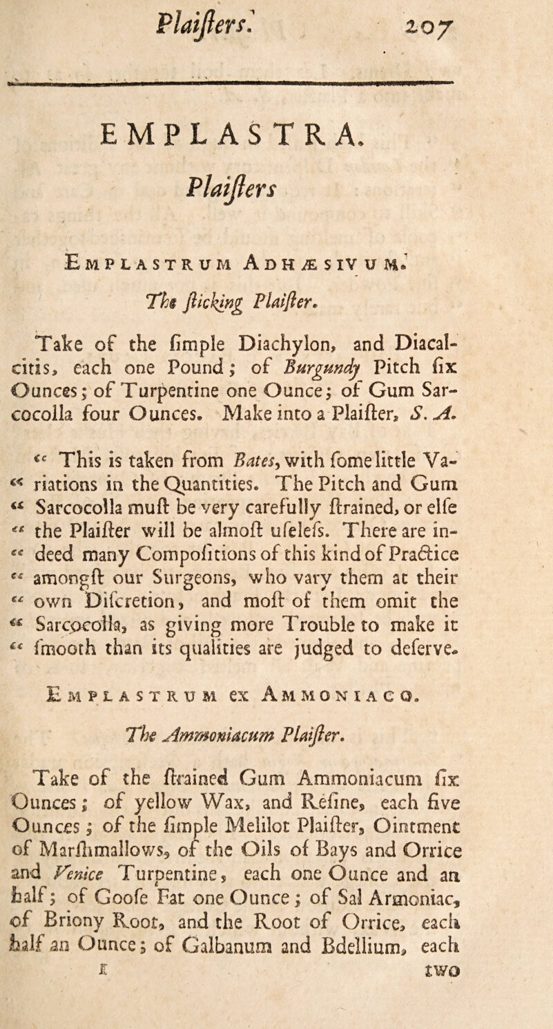 EMPLASTRA. Plaijfers EmPLASTRUM ADHiESlVUM* Ths flicking Plaifier* Take of the fimple Diachylon, and Diacaf- citis, each one Pound; of Burgundy Pitch fix Ounces ; of Turpentine one Ounce; of Gum Sar« cocolla four Ounces* Make into a Flaider, S. A. u This is taken from Bates, with fome little Va« riations in. the Quantities* The Pitch and Gum “ Sarcocolla mud be very carefully drained, or elfe the Plaider will be almoft ufelefs. There are in- ** deed many Compoiitions of this kind of Praftice ** amongft our Surgeons, who vary them at their C£ own Difcretion, and moft of them omit the €£ SarcocoHa, as giving more Trouble to make it fmooth than its qualities are judged to deferve* EmPLASTRUM CX A M M ONIACO. The Ammoniacum Plaifter. Take of the drained Gum Ammoniacum fix Ounces; of yellow Wax, and Refine* each five Ounces; of the fimple Melilot Plaider, Ointment of Marilimallows* of the Oils of Bays and Orrice and Venice Turpentine* each one Ounce and an half; of Goofe Fat one Ounce; of Sal Armoniac, of Briony Root, and the Root of Orrice, each half an Ounce; of Galbanum and Bdellium, each £ two