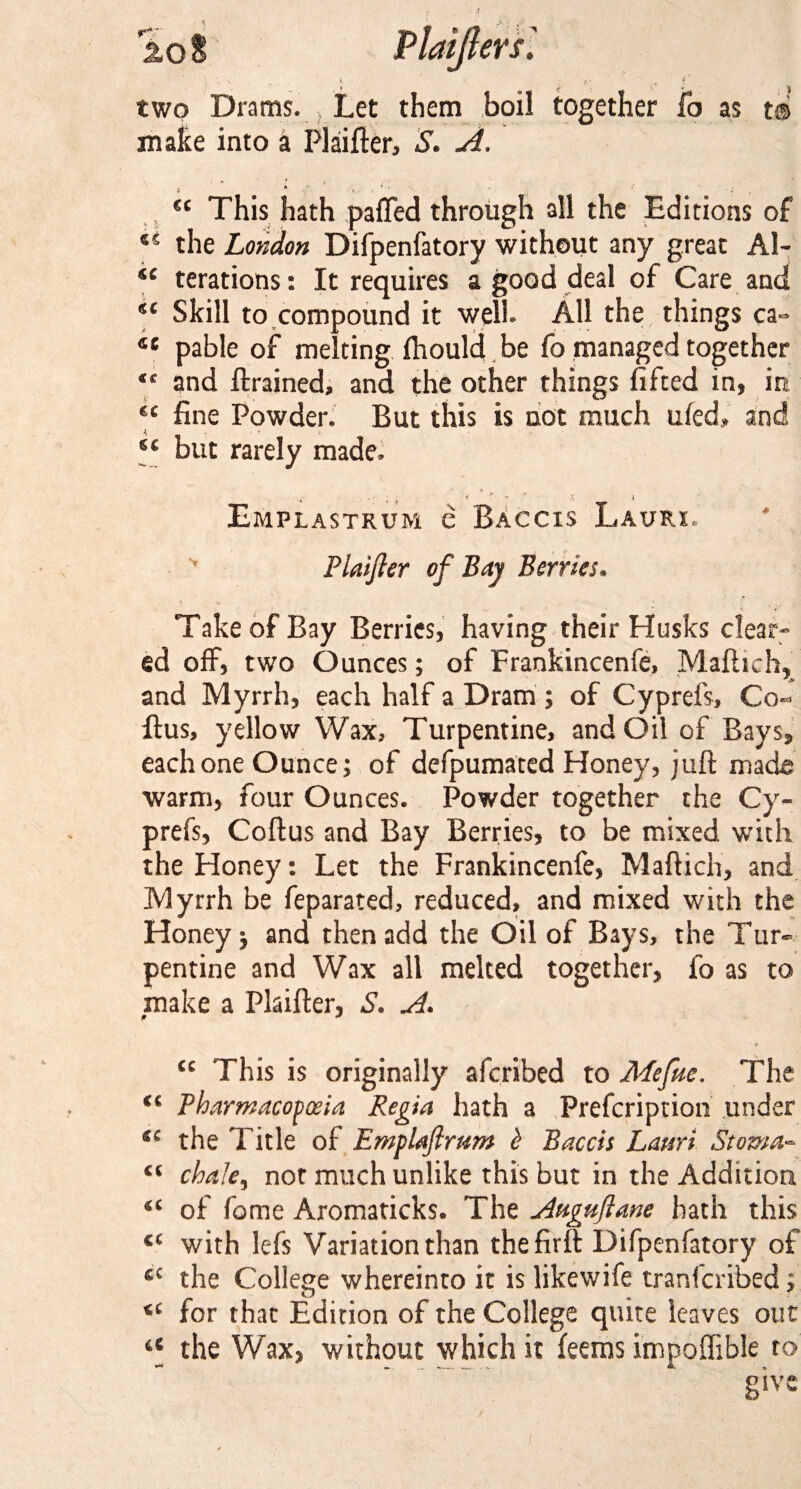 20 S Plaijlers'. two Drams. Let them boil together fo as t® make into a Plaifter, S. A. , “ This hath pafled through all the Editions of *s the London Difpenfatory without any great Al- sc terations: It requires a good deal of Care and “ Skill to compound it well. All the things ca- 4C pable of melting ihould be fo managed together €c and ftrained, and the other things lifted in, in “ fine Powder. But this is not much uled, and i ‘‘ but rarely made, Emplastrum e Baccis Laurx. '• Plaijler of Bay Berries, Take of Bay Berries, having their Husks clear¬ ed off, two Ounces; of Frankincenfe, Maftich, and Myrrh, each half a Dram ; of Cyprefs, Co¬ itus, yellow Wax, Turpentine, and Oil of Bays, each one Ounce; of defpumated Honey, juft made warm, four Ounces. Powder together the Cy¬ prefs, Coftus and Bay Berries, to be mixed with the Honey: Let the Frankincenfe, Maftich, and Myrrh be feparated, reduced, and mixed with the Honey; and then add the Oil of Bays, the Tur¬ pentine and Wax all melted together, fo as to make a Plaifter, S. A. u This is originally aferibed to Mefue. The iC Pharmacopoeia Regia hath a Prefcription under cc the Title of Emplaftrum b Baccis Lauri Stoma- cc chafe 9 not much unlike this but in the Addition of feme Aromaticks. The jlaguftane hath this cc with lefs Variation than thefirft Difpenfatory of fiC the College whereinto it is likewife tranferibed; u for that Edition of the College quite leaves out a the Wax, without which it feems impoffible to give