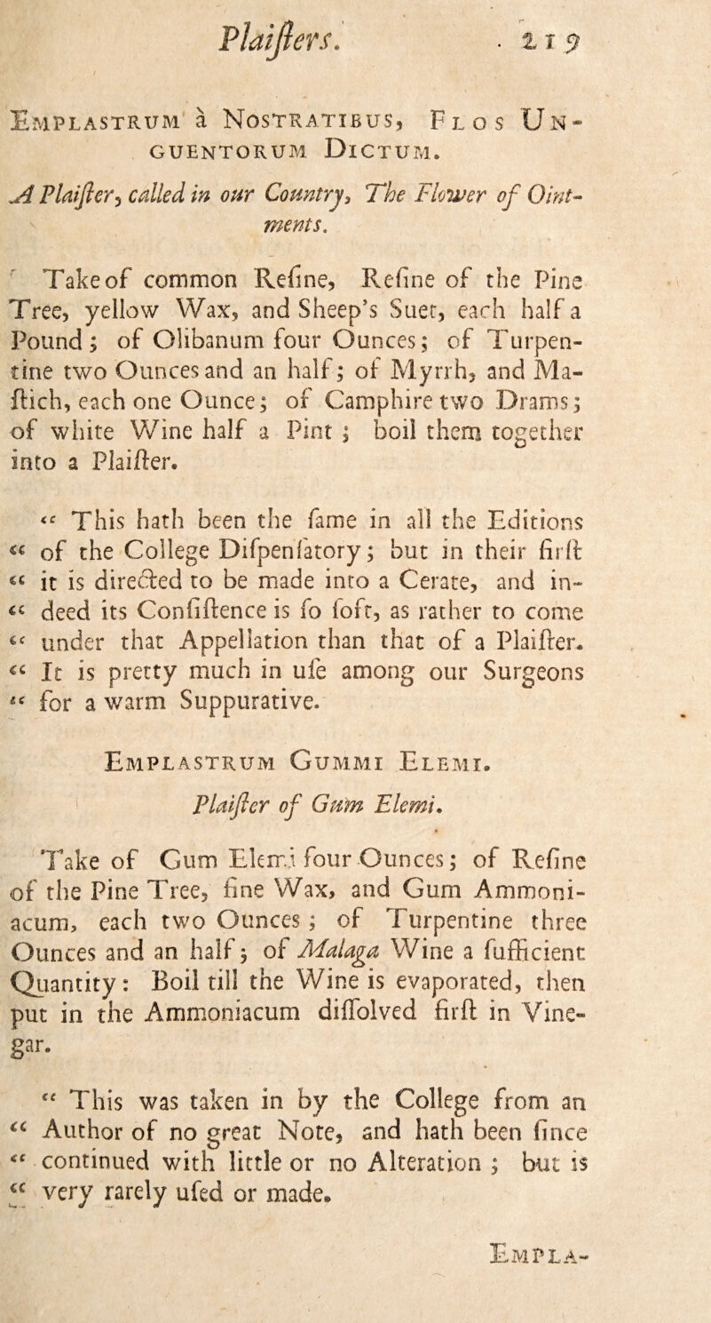 \ T Emplastrum a Nostratibus, Flos Un* GUENTORUM DlCTUM. jl Plaifter-j called in our Country, The Flower of Oint¬ ments. Take of common Refine, Refine of the Pine Tree, yellow Wax, and Sheep’s Suet, each half a Pound; of Olibanum four Ounces; of Turpen¬ tine two Ounces and an half; of Myrrh, and Ma- ftich, each one Ounce; of Camphire two Drams; of white Wine half a Pint ; boil them together into a Plaifter* &lt;c This hath been the fame in all the Editions « of the College Difpenfatory; but in their fir ft it is directed to be made into a Cerate, and in- “ deed its Confidence is fo loft, as rather to come « under that Appellation than that of a Plaifter. &lt;c It is pretty much in ufe among our Surgeons « for a warm Suppurative. Emplastrum Gummi Elemi. Plaificr of Gum Elemi• &lt; Take of Gum Elerri four Ounces; of Refine of the Pine Tree, fine Wax, and Gum Ammoni- acum, each two Ounces; of Turpentine three Ounces and an half; of Malaga Wine a fufficienr. Quantity: Boil till the Wine is evaporated, then put in the Ammoniacum diffolved firft in Vine¬ gar. ♦ Cf This was taken in by the College from an “ Author of no great Note, and hath been fince continued with little or no Alteration ; but is €C very rarely ufed or made. Em? la