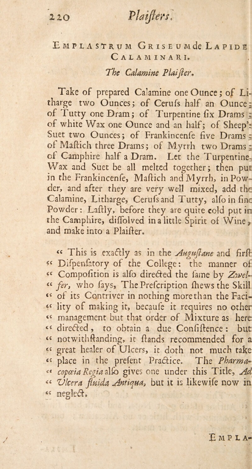 Em Ft A STRUM GRlSEUMdeLAPIDE Calaminari. The Calamine Plaijler. Take of prepared Calamine one Ounce; of Li¬ tharge two Ounces; of Cerufs half an Ounce: of Tutty one Dram; of Turpentine fix Drams : of white Wax one Ounce and an half; of Sheep5; Suet two Ounces; of Frankincenfe five Drams 5 of Maftich three Drams; of Myrrh two Drams: of Camphire half a Dram. Let the Turpentine, Wax and Suet be all melted together; then put in the Frankincenfe, Maftich and Myrrh, in Pow¬ der, and after they are very well mixed, add the Calamine, Litharge, Cerufs and Tutty, alfo in fine Powder: Laftiy, before they are quite cold put in the Camphire, diffolved in a little Spirit of Wine , and make into a Plaifter, €C This is exactly as in the Anguflane and firft Difpenfatory of the College: the manner of Compofition is alfo dire&amp;ed the lame by ZweU- €C fer3 who fays. The Prefcription ftiews the Skill «c of its Contriver in nothing morethan the Faci* lity of making it, becalife it requires no other ^ management but that order of Mixture as here directed, to obtain a due Confiftence : but tc notwithstanding, it ftands recommended for a cc great healer of Ulcers, it doth not much take place in the prefent Practice. The Pharma- copceia Regia alfo gives one under this Title, Ad “ V leer a fluida A®tiqua&gt; but it is like wife now in neglect, EmH a***