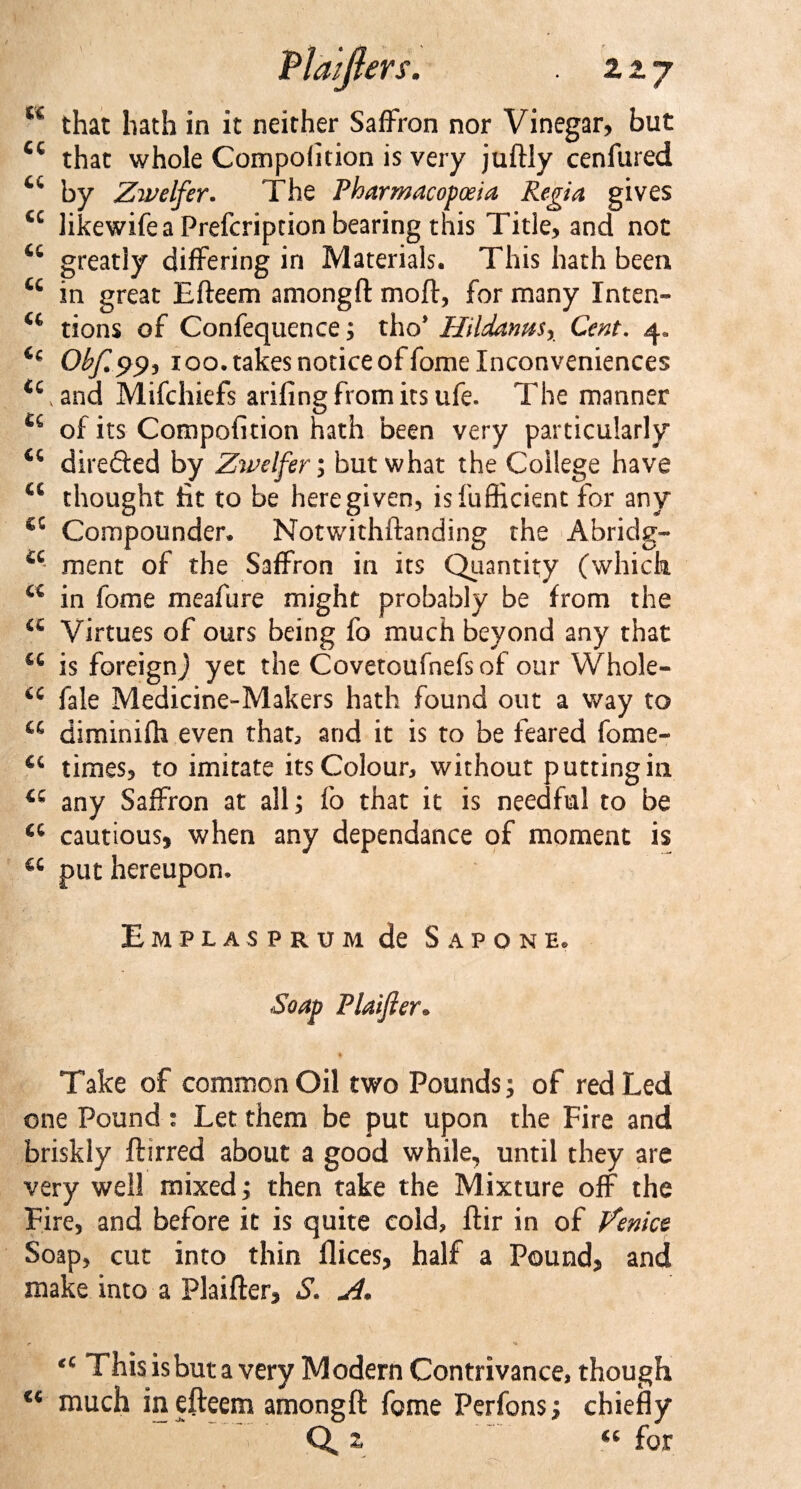 U that hath in it neither Saffron nor Vinegar, but cc that whole Compolition is very juftly cenfured u by Zwelfer. The Pharmacopoeia Regia gives cc likewife a Prefcription bearing this Title, and not greatly differing in Materials. This hath been u in great Efteem amongft moft, for many Intern* u tions of Confequence; tho* Hildams, Cent, 4. u Obf.pp, 100. takes notice of fome Inconveniences &lt;cvand Mifchiefs arifing from its ufe. The manner u of its Compofition hath been very particularly directed by Zwelfer; but what the College have €C thought tit to be here given, is fuflicienc for any Compounder. Notwithftanding the Abridg- a ment of the Saffron in its Quantity (which a in fome meafure might probably be from the a Virtues of ours being fo much beyond any that is foreign) yet the Covetoufnefsof our Whole- cc fale Medicine»Makers hath found out a way to a diminifh even that, and it is to be feared fome- cc times, to imitate its Colour, without putting in a any Saffron at all; fo that it is needful to be a cautious, when any dependance of moment is a put hereupon. Emplasprum de Sapone. Soap Plaijier. Take of common Oil two Pounds; of red Led one Pound : Let them be put upon the Fire and briskly ftirred about a good while, until they are very well mixed; then take the Mixture off the Fire, and before it is quite cold, ftir in of Venice Soap, cut into thin flices, half a Pound, and make into a Plaifter, S. A* &lt;c This is but a very Modern Contrivance, though &lt;€ much in efteem amongft fome Perfons; chiefly Q,z u for