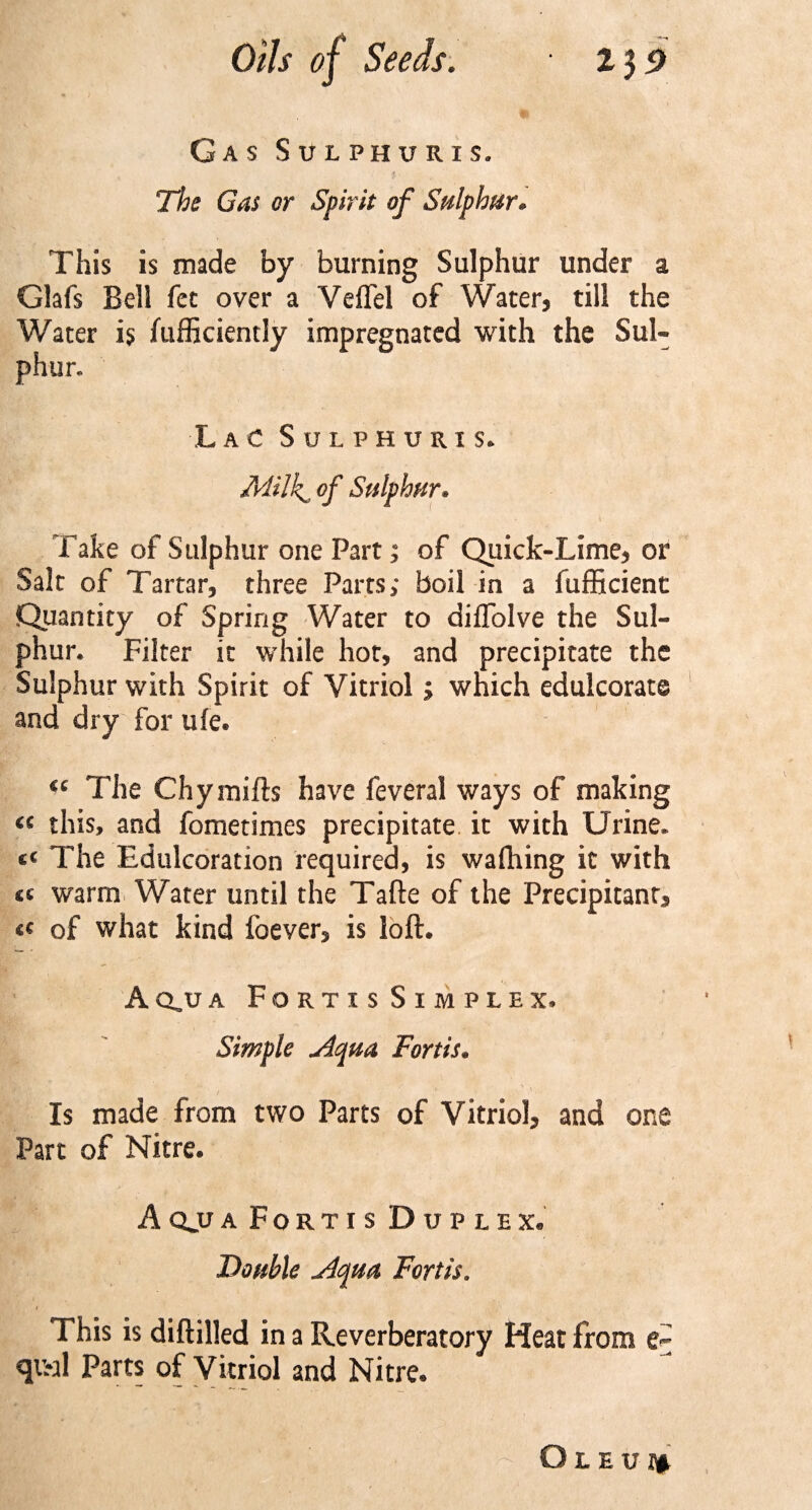 Gas Sulphuris. The Gas or Spirit of Sulphur. This is made by burning Sulphur under a Glafs Bell fee over a Veffel of Water, till the Water is fufficiently impregnated with the Sul¬ phur. Lac Sulphuris. Milki of Sulphur. Take of Sulphur one Part; of Quick-Lime, or Salt of Tartar, three Parts; boil in a fufficient Quantity of Spring Water to diflolve the Sul¬ phur. Filter it while hot, and precipitate the Sulphur with Spirit of Vitriol; which edulcorate and dry for ufe. “ The Chymifts have feveral ways of making « this, and fometimes precipitate, it with Urine. t( The Edulcoration required, is wafhing it with « warm Water until the Tafte of the Precipitant, of what kind foever, is loft. Aq.ua Fortis Simplex. Simple Aqua Fortis. Is made from two Parts of Vitriol, and one Part of Nitre. Aqjja Fortis Duplex. Double Aqua Fortis. This is diftilled in a Reverberatory Heat from e~ qi&gt;al Parts of Vitriol and Nitre. O l e u i*