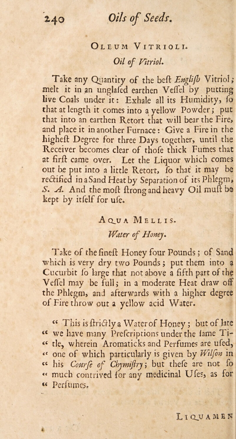 Oleum Vitriol i. Oil of Vitriol. Take any Quantity of the beft Englifh Vitriol; melt it in an unglafed earthen Veffel by putting live Coals under it: Exhale all its Humidity, fo that at length it comes into a yellow Powder; put that into an earthen Retort that will bear the Fire, and place it in another Furnace: Give a Fire in the higheft Degree for three Days together, until the Receiver becomes clear of thofe thick Fumes that at firft came over. Let the Liquor which comes out be put into a little Retort, fo that it may be rectified in a Sand Heat by Separation of its Phlegm, S. A. And the moil ftrong and heavy Oil rauft be kept by itfelf for ufe. / A clu a Mel l i s. Water of Honey* Take of thefineft Honey four Pounds; of Sand which is very dry two Pounds; put them into a Cucurbit fo large that not above a fifth part of the Veffel may be full; in a moderate Heat draw off the Phlegm, and afterwards with a higher degree of Fire throw put a yellow acid Water. &lt;c This is ftri&amp;Jy a Water of Honey ; but of late &lt;c we have many Prefcriptions under the lame Ti- tle&gt; wherein Aromaticks and Perfumes are ufed5 &lt;c one of which particularly is given by Wilfon in tc his Courfe of Chymiftry; but thefe are not io «&lt; much contrived for any medicinal Ufes, as for Perfumes. L l QJJ A M E N