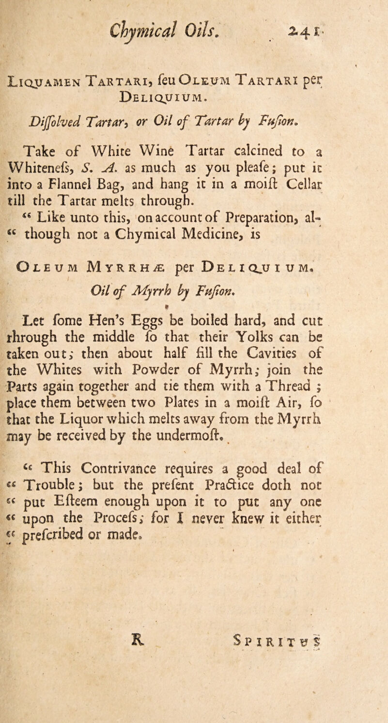 Liqjtamen Tartari, feu Oleum Tartari per Deliquium. Dijfohed Tartar, or Oil of Tartar by Fujian* Take of White Wine Tartar calcined to a Whitenefs, S. A. as much as you pleafe; put it into a Flannel Bag, and hang it in a moift Cellar till the Tartar melts through. “ Like unto this, on account of Preparation, al- “ though not a Chymical Medicine, is Oleum M yrrhae, per Deliq_u i um. Oil of AFyrrb by Fujian. » Let fome Hen’s Eggs be boiled hard, and cut through the middle fo that their Yolks can be taken out; then about half fill the Cavities of the Whites with Powder of Myrrh; join the Parts again together and tie them with a Thread ; place them between two Plates in a moift Air, fo that the Liquor which melts away from the Myrrh may be received by the undermoft. “ This Contrivance requires a good deal of « Trouble; but the prefent Pra&amp;ice doth not £&lt; put Efteem enough upon it to put any one « upon the Procefs; for I never knew it either « prefcribed or made. R Spirit us ’ - , .'v&gt;»