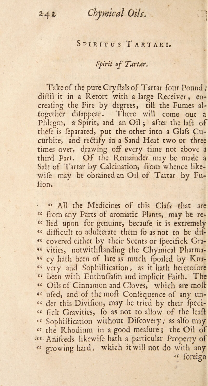 \ • -5 i 2 Z Oils. Spiritu s Tartar!. Spirit of Tartar. ¥ Take of the pure Cryftalsof Tartar four Pound; diftil it in a Retort with a large Receiver, en- creafing the Fire by degrees, till the Fumes al¬ together difappear. There will come out a Phlegm, a Spirit, and an Oil * after the laft of thefe is feparated, put the other into a Glafs Cu- curbite, and re&amp;ify in a Sand Heat two or three times over, drawing off every time not above a third Part. Of the Remainder may be made a Salt of Tartar by Calcination, from whence like- wife may be obtained an Oil of Tartar by Pil¬ lion. u All the Medicines of this Clafs that are from any Parts of aromatic Plants, may be re- lied upon for genuine, becaufe it is extremely CQ difficult to adulterate them fo as not to be dii- covered either by their Scents or fpecffick Gra- “ vities, notwithftanding the Chymical Pharma- cy hath been of late as much fpoiled by Kna- very and Sophiftication, as it hath heretofore been with Enthufiafm and implicit Faith. The Oils of Cinnamon and Cloves, which are moft «c ufed, and of the moft Confequence of any un- “ der this Divifion, may be tried by their fpeci- &lt;&lt; fick Gravities, fo as not to allow of the leaft c€ Sophiftication without Difcovery; as alfo may the Rhodium in a good meafure; the Oil of &lt;&lt; Anifeeds likewife hath a particular Property of « growing hard? which it will not do with any “ foreign