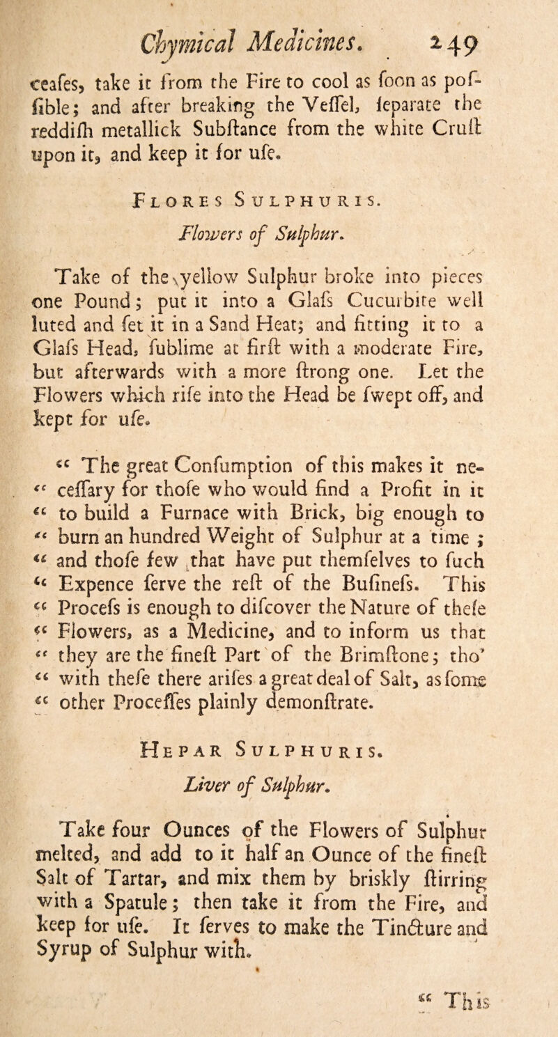 ceafes, take it from the Fire to cool as foon as pof- fible; and after breaking the Veffel, feparate the reddifh metallick Subftance from the white Cruft upon it, and keep it for ufe. Flores Sulphuris. Flowers of Sulphur* Take of thexyellow Sulphur broke into pieces one Pound; put it into a Glafs Cucui bite well luted and fet it in a Sand Heat; and fitting it to a Glafs Heads fublime at firft with a moderate Fire, but afterwards with a more ftrong one. Let the Flowers which rife into the Head be fwept off* and kept for ufe. sc The great Confumption of this makes it ne~ ceffary for thofe who would find a Profit in it €£ to build a Furnace with Brick* big enough to “ burn an hundred Weight of Sulphur at a time ; and thofe few that have put themfelves to fuch ic Expence ferve the reft of the Bufinefs. This C£ Procefs is enough to difeover the Nature of thefe Flowers, as a Medicine, and to inform us that “ they are the fineft Part of the Brimftone; tho* with thefe there arifes a great deal of Salt, asfome cc other Proceffes plainly demonftrate. He par Sulphuris. Liver of Sulphur. i Take four Ounces of the Flowers of Sulphur melted, and add to it half an Ounce of the fineft Salt of Tartar, and mix them by briskly ftirring with a SpatuJe; then take it from the Fire, and keep lor ufe. It ferves to make the Tinfture and Syrup of Sulphur with. « This