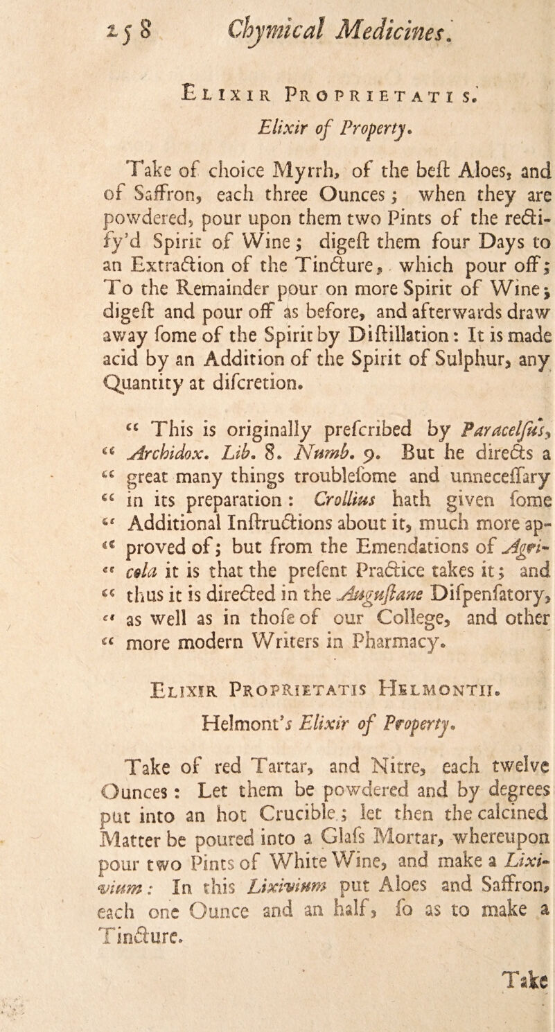 Elixir Proprietati s. Elixir of Property. Fake of choice Myrrh, of the beft Aloes, and of Saffron, each three Ounces; when they are powdered, pour upon them two Pints of the redfi- fy’d Spirit of Wine; digeft them four Days to an Extradiion of the Tindfure, which pour off; To the Remainder pour on more Spirit of Wine* digeft and pour off as before, and afterwards draw away fome of the Spirit by Di {filiation: It is made acid by an Addition of the Spirit of Sulphur, any Quantity at difcretion. “ This is originally prefcribed by Paracelfusy £* Arcbidox. Lib. 8. Numb. 9. But he diredts a ts great many things troublefome and unneceffary 45 in its preparation : Crollius hath given fome “ Additional Inftrudfions about it, much more ap- &lt;{ proved of; but from the Emendations of Agri- cola it is that the prefent Practice takes it; and « thus it is diredfed in the Auguflane Difpenfatory,  as well as in thofe of our College, and other 44 more modern Writers in Pharmacy. Elixir Propriltatis Helmontii. Helmont’s Elixir of Property. Take of red Tartar, and Nitre, each twelve Ounces: Let them be powdered and by degrees put into an hot Crucible; let then the calcined Matter be poured into a Glafs Mortar, whereupon pour two Pints of White Wine, and make a Lixi¬ vium : In this Lixivium put Aloes and Saffron, each one Ounce and an half, fo as to make a Tincture. Take