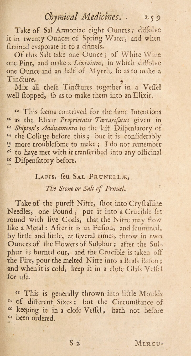 Take of Sal Armoniac eight Ounces; diffclve it in twenty Ounces of Spring Water, and when ftrained evaporate it to a drinefs. Of this Salt take one Ounce; of White Wine one Pint, and make a Lixivium, in which diffolve one Ounce and an half of Myrrh, fo as to make a Tincture, * Mix all thefe Tinctures together in a Veffel well flopped, fo as to make them into an Elixir. ic This feems contrived for the fame Intentions u as the EJixir Proprietatis Tartarifatus given in. Sbipton s Jldditammta to the laft Difpenlatory of €C the College before this; but it is considerably V more troublefome to make ; I do not remember gC to have met with it tranfcribed into any officinal a Difpenfatory before. Lapis, feu Sal Prunella, The Stone or Salt of PrumL Take of the pureft Nitre, fliot into Cryftalline Needles, one Pound; put it into a Crucible fet round with live Coals, that the Nitre may flow like a Metal: After it is in Fuflon, and fcummed, by little and little, at feveral times, throw in two Ounces of the Flowers of Sulphur; after the Sul¬ phur is burned out, and the Crucible is taken off the Fire, pour the melted Nitre into aBrals Bffon ; and when it is cold, keep it in a clofe Glafs Veflel for ufe, u This is generally thrown into little Moulds of different Sizes; but the Circumftance of keeping it in a clofe Veffel &gt; hath not before “ been ordered. S ^ Mbrcu-