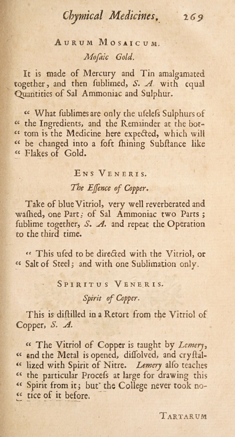 j, * Aurum M.OSA I C U M, Mofalc Gold. It is made of Mercury and Tin amalgamated together? and then fublimed? S« A. with equal Quantities of Sal Ammoniac and Sulphur* 66 V/hat ftiblimesare only the ufelefs Sulphurs of ' cc the Ingredients? and the Remainder at the bot- €C tom is the Medicine here expefled, which will C€ be changed into a foft Ihining Subftance like C€ Flakes of Gold® Ens Veneris. The EJfence of Copper. Take of blue Vitriol? very well reverberated and waftied? one Part; of Sal Ammoniac two Parts; fublime together? S. A. and repeat the Operation to the third time. This ufed to be direded with the Vitriol? or cc Salt of Steel? and with one Sublimation only. \ / Spiritus Veneris. Spirit of Copper. This is diftilled in a Retort from the Vitriol of Copper. S. A. « The Vitriol of Copper is taught by Lemerj, « and the Metal is opened, diffolved, and cryftal- “ lized with Spirit of Nitre. Lemery alfo teaches &lt;c the particular Procefs at large for drawing this “ Spirit from it; but’ the College never took no- ‘‘ tice of it before. Tartarum