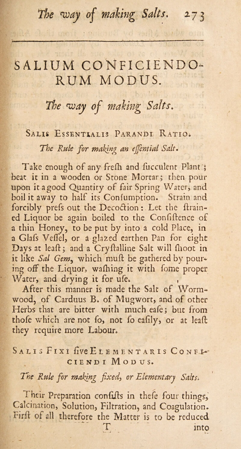 The way of making Salts. 2.73 SALIUM CONFICIENDO- RUM MODUS. The way of making Salts. Salis Essentialis Parandi Ratio. The Rule for making an ejfential Salt. Take enough of any frefh and fucculent Plant ; beat it in a wooden or Stone Mortar; then pour upon it a good Quantity of fair Spring Water? and boil it away to half its Confumption. Strain and forcibly prefs out the Decoction: Let the {train¬ ed Liquor be again boiled to the Confidence of a thin Honey, to be put by into a cold Place, in a Glafs Veffel, or a glazed earthen Pan for eight Days at lead; and a Crydalline Salt will finoot in it like Sal Gem3 which mud be gathered by pour¬ ing off the Liquor? walking it with feme proper Water, and drying it for ufe* , After this manner is made the Salt of Worm¬ wood, of Carduus B* of Mugwort, and of other Herbs that are bitter with much eafe; but from thofe which are not fo, not fo eafily, or at lead they require more Labour. Salis Fixi five £ l e m e n t a r x s Conf.u ciendi Modus. The Rule for making fixed, or Elementarj Salts. 1 heir Preparation con fids in thefe four things Calcination, Solution, Filtration, and Coagulation* bird oi all therefore the Matter is to be reduced T into