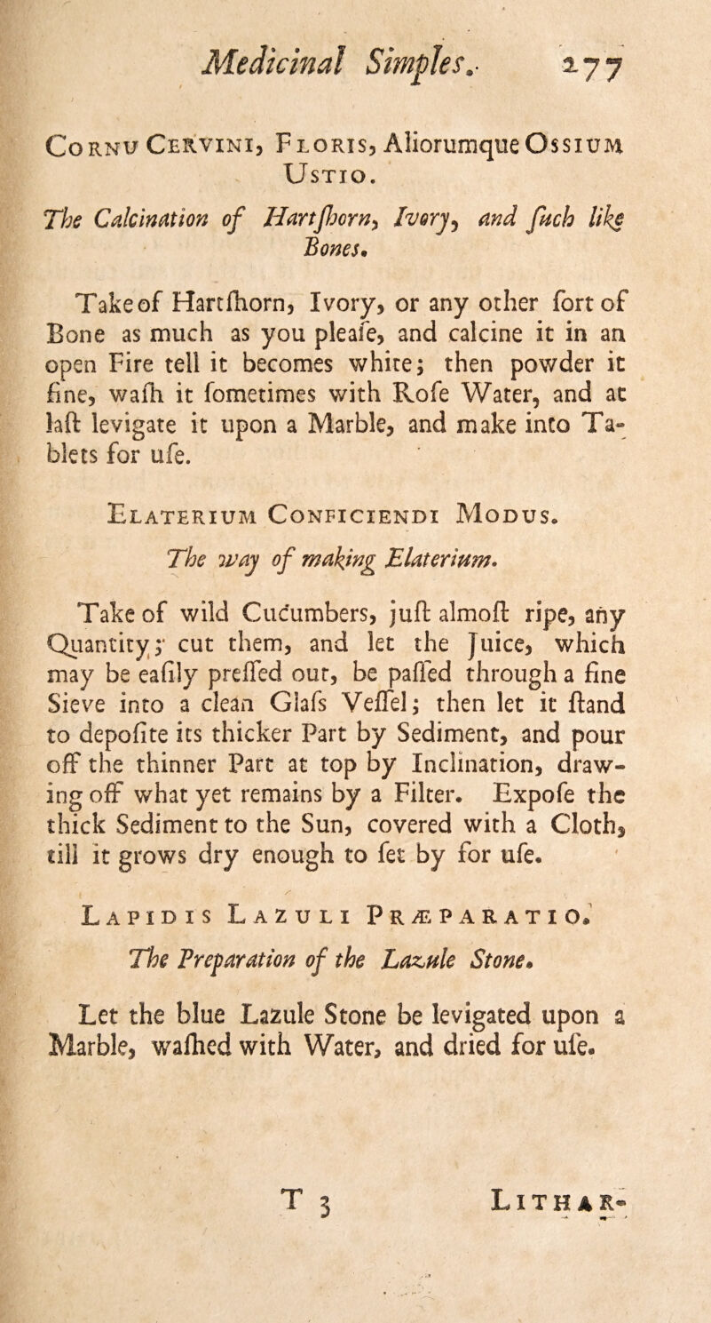 j Cornu Cervini, Florxs, AliorumqueOssnm UsTIO. The Calcination of Hartfhorn, Ivory ^ and fucb like Bones. Takeof Hartfhorn, Ivory, or any other fort of Bone as much as you pleafe, and calcine it in an open Fire tell it becomes white; then powder it fine, wafh it fometimes with Rofe Water, and at laft levigate it upon a Marble, and make into Ta¬ blets for ufe. Elaterium Conficiendi Modus. The way of making Elaterium. Takeof wild Cucumbers, juft almoft ripe, any Quantity;* cut them, and let the Juice, which may be eafily preffed out, be paffed through a fine Sieve into a clean Glafs VefTel; then let it ftand to depofite its thicker Part by Sediment, and pour off the thinner Part at top by Inclination, draw¬ ing off what yet remains by a Filter. Expofe the thick Sediment to the Sun, covered with a Cloth* till it grows dry enough to fet by for ufe. k ' Lapidis Lazuli Frpe pa ratio. The Preparation of the Laz,nle Stone. Let the blue Lazule Stone be levigated upon a Marble, walhed with Water, and dried for ufe.