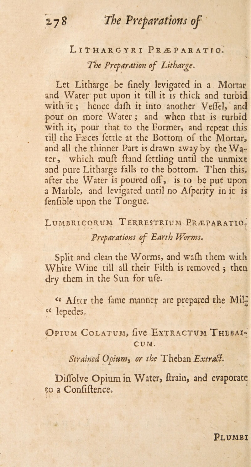 LlTHARGYRI PEjEPARATIO.' The Preparation of Litharge. i Let Litharge be finely levigated in a Mortar and Water put upon it till it is thick and turbid with it; hence dafh it into another Veflfel, and pour on more Water ; and when that is turbid with it, pour that to the Former, and repeat this til! the Fasces fettle at the Bottom of the Mortar* and all the thinner Part is drawn away by the Wa¬ ter, which muft ftand fettling until the unmixt and pure Litharge falls to the bottom. Then this, after the Water is poured off, is to be put upon a Marble, and levigated until no Afperity in it is fenfible upon the Tongue. Lumbricorum Terrestrium Preparation . ' ’ r “ ‘ * ‘ % Preparations of Earth Worms. Split and clean the Worms, and wafh them with White Wine till all their Filth is removed $ then dry them in the Sun for ufe. &lt;c After the fame manner are prepared the Mil- s£ lepedes- Opium Colatum, five Extractum Thebai- CUM. Strained Opium, or the T heban ExtraB, Diffolve Opium in Water, ftrain, and evaporate so a Confiftence. Plumbi