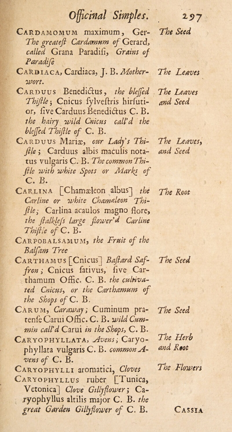 Cardamomum maximum 3 Ger- The greatefi Cardamum of Gerard, called Grana Paradifi* Grains of Paradife Cardiaca, Cardiaca* J. B. Mother¬ wort. Carduus Benedicius, the blejfed Thijlle 5 Cnicus fylveftris hirfuti- or, live Carduus Benedidtus C. B. the hairy wild Cnicus call'd the blejfed Thijlle of C. B. Carduus Marias* cur Lady's Thi¬ jlle ; Carduus albis maculis nota- tus vulgaris C* B. The comm onThi- file with white Spots or Marks of C. B. Carlina [Chamaeleon albus] the Carline or white Chameleon Thi- file; Carlina acaulos magno fiore* the fialkiejs large flower'd Carline Thijlle of C. B. Carpobalsamum* ?&amp;£ of the Balfam Tree Carthamus [Cnicus] Bafiard ,Saf¬ fron; Cnicus fativus, five Car- thamum Offic. C. B. the cultiva¬ ted Cnicus5 or the Carthamum of the Shops ofC. B. Carum, Caraway; Cuminum pra- tenfe Carui Offic. C. B. wild Cum¬ min call'd Carui in the Shops, C. B. Caryophyllata, livens; Caryo- phyllata vulgarise. B. common A- vens of C. B. Caryophylli aromatici, Cloves Caryophyllus ruber ^Tunica^ Vetonica] Clove Gillyflower; Ca- ryophyllus altilis major C. B. the great Garden Gillyfioiver of C. B. The Seed The Leaves V The Leaves and Seed The Leaves, and Seed The Root The Seed The Seed The Herb and R§ot The Flowers Cassia