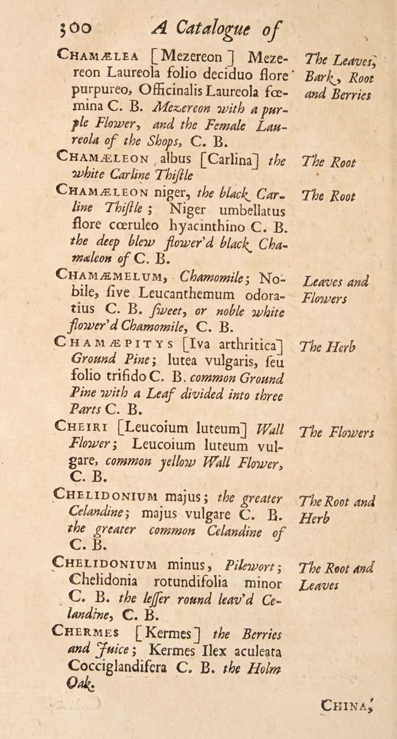 Cham^lea [Mezereon] Meze- reon Laureola folio deciduo flore purpureo, Officinalis Laureola foe- mina C. B. APez&gt;ereon with a pur¬ ple Mower, and the Female Lau¬ reola of the Shops, C. B. Chamasleon albus [Carlina] the white Carline Fhiflle Chameleon niger, the black. Car¬ line Thiflle ; Niger umbellatus flore cceruleo hyacinthino C. B. the deep blew flower'd blacky Cha¬ meleon of C. B. Cham^melum, • Chamomile-, No¬ bile, five Leucanthemum odora- tius C. B. fweet, or noble white flower'd Chamomile, C. B. Cham/epitys [Iva arthritica] Ground Pine-, lutea vulgaris, feu folio trifidoC. B. common Ground Pine with a Leaf divided into three Parts C. B. Cheiri [Leucoium luteum] Wall Flower-, Leucoium luteum vul- gare, common yellow Wall Flower, C. B. Chelidonium majus; the greater Celandine-, majus vulgare C. B. the greater common Celandine of C. B. J Chelidonium minus, Pilewort; Chelidonia rotundifolia minor C. B. the leffer round leav'd Ce¬ landine, C. B. Chermes [ Kerin es) the Berries and Juice; Kermes Ilex aculeata Cocciglandifera C. B. the Holm Oak. The Leaves ', Barf, Root and Berries The Root % The Root Leaves and Flowers The Herb The Flowers The Root and Herb The Root and Leaves China*'