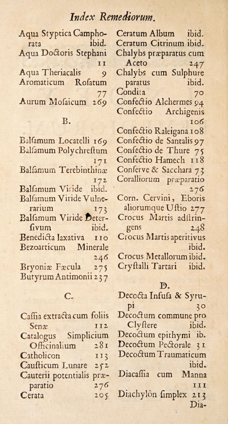 Aqua Styptica Campho- rata ibid. Aqua Dodoris Stephani ii Aqua Theriacalis 9 Aromaticum Rofatum 77 Aurum Mofaicum 2 69 B. Balfamum Locatelli 169 Balfamum Polychreftum 171 Balfamum Terebrnthin# 172 Balfamum Viride ibid. Balfamum Viride Vulne- rarium 175 Balfamum Viride fteter- fivum ibid. Benedida laxativa no Bezoarticum Minerale 24 6 Bryoniae Faecula 275 Bury rum Antimonii 237 C. Caffia extradacum foliis Sence I 12 Catalogus Simplicium Officinalium OO rl Catholicon \ 113 Caufticum Lunare j •» Cauterii potentialis pra- paratio 276 Cerara 205 Ceratum Album ibid. Ceratum Citrinum ibid. Chalybs praeparatus cum Aceto 247 Chalybs cum Sulphurs paratus ibid. Condua 70 Confedio Alchermes 94 Confedio Archigenis 10 6 Confedio Raleigana 108 Confedio de Santalis^y Confedio de Thure 75 Confedio Hamech 118 Conferve &amp; Sacchara 73 Coralliorum prxpai*atio 2 y6 Corn. Cervini, Ebons aliorumqueUftio 277 Crocus Martis adftrin- gens 248 Crocus Martis aperitivus ibid. Crocus Metallorum ibid. Cryftalli Tartari ibid. D. Decoda Infufa &amp; Syru- pi 30 Decodum commune pro Clyfiere ibid. Decodum epithymi ib. Decodum Pedorale 31 Decodum T raumatictim ibid. Diacaffia cum Manna in Diachylon {implex 213 Dia-