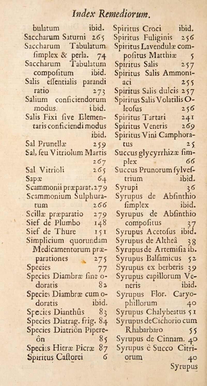 bulatum ibid. Saccharum Saturni 165 Saccharum Tabulatum. fimplex &amp; perla. 74 Saccharum Tabulatum compoiitum ibid. Salis effentialis parandi ratio 273 Salium conficiendorum modus. ibid. Salis Fixi five Tlemen- taris conficiendi modus ibid. Sal Prunellas 259 Sal, feu V itriolum Martis 267 Sal Vitriol'; 265 Sapae £4 Scammonii pneparat.ayp Scammonium Sulphura- tum 166 Scillae prasparatio 279 Sief de Plumbo 148 Sief de Thure 151 Simplicium quorundam Medicamentorum pras- parationes 275 Species 77 Species Diambrse fine o- doratis 8 2, Species Diambrae cum 0- doratis ibid. Specks Dianthus 83 Species Diatrag. frig. 84 Species Diatrion Pipere- on 85 Species Hierae Picrae 87 Spiritus Caftorei 6 Spiritus Croci ibid. Spiritus Fuliginis 256 Spiritus Lavendulae com- pofitus Matthiae 5 Spiritus Salis 257 Spiritus Salis Ammom- aci 255 Spiritus Salis dulcis 257 Spiritus Salis Volatilis O- leofus 256 Spiritus Tartar! 241 Spiritus Veneris 269 Spiritus Vini Camphora- tus 2 5 Succus glycyrrhizae fim¬ plex 66 Succus Prunorum fylvef- trium ibid. Syrupi 3 6 Syrupus de Abfinthio fimplex ibid. Syrupus de Abfinthio compofitus 37 Syrupus Acetofus ibid. Syrupus de Althea 3 3 Syrupusde Artemifia ib. Syrupus Balfamicus 52 Syrupus ex berberis 39 Syrupus capillorum Ve¬ neris ibid. Syrupus Flor. Caryo- phillorum 40 Syrupus Chalybeatus 51 Syrupus deCichorio cum Rhabarbaro 5 5 Syrupus de Cinnam. 40 Syrupus c Succo Citri- orum 40 Syrupus f