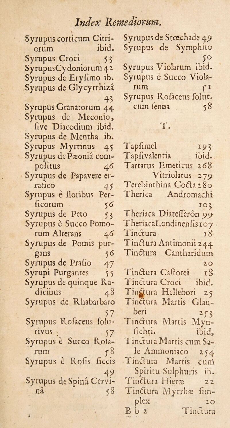 Syrupus corticum Citri- orum ibid. Syrupus Croci 5 5 SyrupusCydoniorum 42 Syrupus de Eryfimo ib. Syrupus de Glycyrrhiza 43 Syrupus Granatorum 44 Syrupus de Meconio, five Diacodium ibid. Syrupus de Mentha ib. Syrupus Myrtinus 45 Syrupus de Paeonia com- pofitus 4 6 Syrupus de Papavere er- ratico 45 Syrupus e floribus Per- ficorum 5 6 Syrupus de Peto 53 Syrupus e Succo Pomo- rum Akerans 46 Syrupus de Pomis pur- gans 56 Syrupus de Prafio 47 Syrupi Purgantes 55 Syrupus de quinque Ra- dicibus 48 Syrupus de Rhabarbaro 57 Syrupus Rofaceus folu- tivus 5 7 Syrupus e Succo Roia- rum f 8 Syrupus e Rofis ficcis 49 Syrupus de Spina Cervi- 53 A na \ Syrupus de Stcechade 49 Syrupus de Symphito . 1° Syrupus Violarum ibid. Syrupus e Succo Viola- rum yx Syrupus Rofaceus folut. cum fenua 58 T. Tapfimel 195 Taphvalentia ibid. Tartarus Emeticus 268 Vitriolatus 279 Terebinthina Coda 280 Therica Andromachi a io5 Theriaca DiatefTeron 99 TheriacaLondinenfis 107 Tindura 18 Tindura Antimonii 244 Tindura Canthariduui 20 Tindura Caflorei iS Tindura Croci ibid. Tindura Hellebori 25 Idndura Martis Glau¬ ber! 275 Tindura Martis Myn- fichti. ibid? Tindura Martis cum Sa¬ le Ammoniaco 254 Tindura Martis cum Spiritu Sulphuris ib. Tindura Hieras 22 Tindura Myrrh# fim« plex 20 B b 2 Tindura