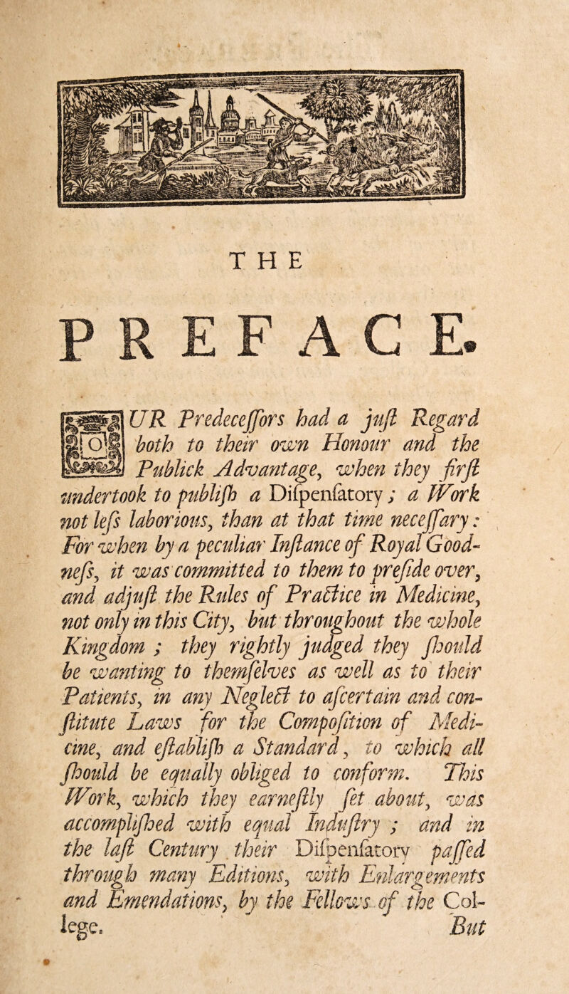 PREFACE. UR PredeceJJors had a juft Regard both to their own Honour and the Publick Advantage, when they firft undertook to publijh a Difpenlatory ; a Work not lefts laborious, than at that time necejftary: For when by a peculiar Inftance of Royal Good- nefts, it was committed to them to preftde over, and adjuft the Rides of Practice in Medicine, not only in this City, but throughout the whole Kingdom ; they rightly judged they fthould be wanting to themfelves as well as to their Patients, in any Negledt to afcertain and con- ftitute Laws for the Compofttion of Medi¬ cine, and eftablifh a Standard, to which all fthould be equally obliged to conform. This Work, which they earneftly fet about, was accomplifthed with equal Induftry ; and in the loft Century their Difpen&tory pafted through many Editions, with Enlargements and Emendations, by the Fellows oft the Col¬ lege. ' • ,■ But