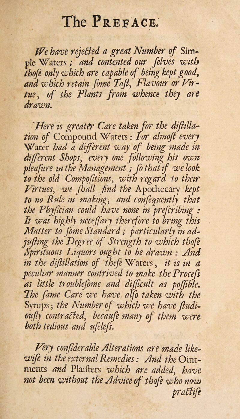 i . ' We have rejected a great Number of Sim¬ ple Waters; and contented our [elves with thofe only which are capable of being kept good, and which retain [me Taf, Flavour or Vir¬ tue, of the Plants from whence they are drawn. 'Here is greater Care taken for the difilla- tion of Compound Waters: dor almof every Water had a different way of being made in different Shops, every one following his own pleafure in the Management; fo that if we look to the old Compofitions, with regard to their Virtues, we /ball find the Apothecary kept to no Rule in making, and confequently that the Phyfician could have none in prefcribing : It was highly necejfary therefore to bring this Matter to [me Standard ; particularly in ad- jufiing the Degree of Strength to which thofe Spirituous Liquors ought to be drawn : And in the difiillation of thefe Waters, it is in a peculiar manner contrived to make the Procefs as little troublefome and difficult as poffible. jThe fame Care we have alfi taken with the Syrups; the Number of which we have Jludi- oufiy contrasted, becaufe many of them were both tedious and ufelefs. Very confiderable Alterations are made hke- wife in the external Remedies: And the Oint¬ ments and Plaifters which are added, have not been without the Advice of thofe who now praffife