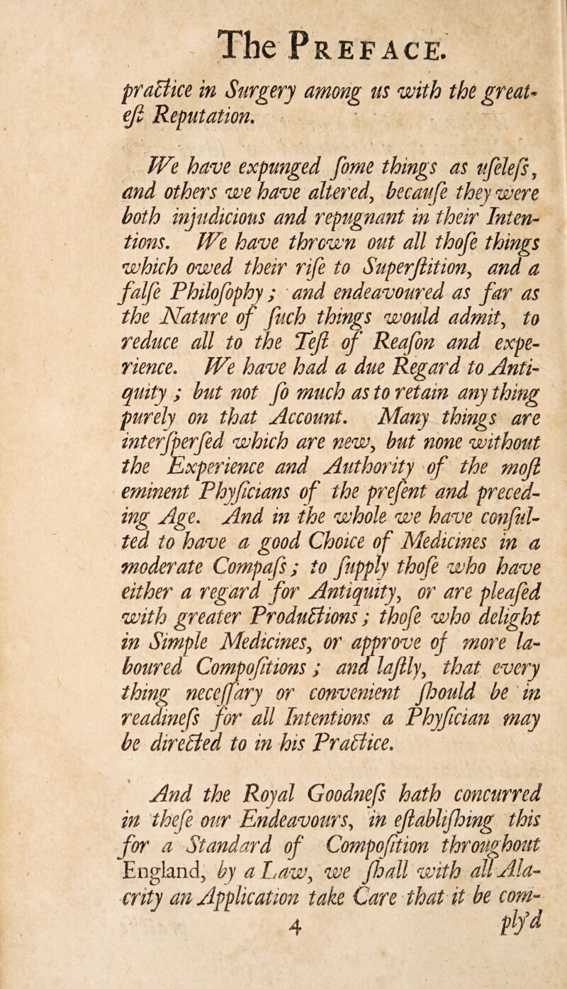 practice in Surgery among us with the great- eji Reputation. We have expunged feme things as ufelefs, and others we have altered, becaufe they were both injudicious and repugnant in their Inten¬ tions. We have thrown out all thofe things which owed their rife to Superftition, and a falfe Philofephy; and endeavoured as far as the Nature of fuch things would admit, to reduce all to the Tefl of Reafon and expe¬ rience. We have had a due Regard to Anti¬ quity ; but not fo much as to retain any thing purely on that Account. Many things are interfperfed which are new, but none without the Experience and Authority of the mojl eminent Phyficians of the prefent and preced¬ ing Age. And in the whole we have confu¬ ted to have a good Choice of Medicines in a moderate Compafs; to fupply thofe who have either a regard for Antiquity, or are pleafed with greater ProduBions; thofe who delight in Simple Medicines, or approve of more la¬ boured Compofitions ; ana lafely, that every thing neceffary or convenient floould be in readinefs for all Intentions a Phyfician may be direBed to in his PraBice. And the Royal Goodnefs hath concurred in thefe our Endeavours, in eftablijhing this for a Standard of Compofition throughout E ngland, by a Law, we Jhall with all Ala¬ crity an Application take Care that it be com- 4 m