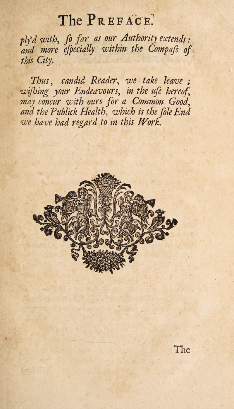 \ plfd with, fo far as our Authority extends .* and more efpecially within the Compafs of this City. Thus, candid Reader, we take leave ; wifhing your Endeavours, in the ufe hereof may concur with ours for a Common Good, and the Eublick Health, which is the foie End we have had regard to in this Work. 4 t