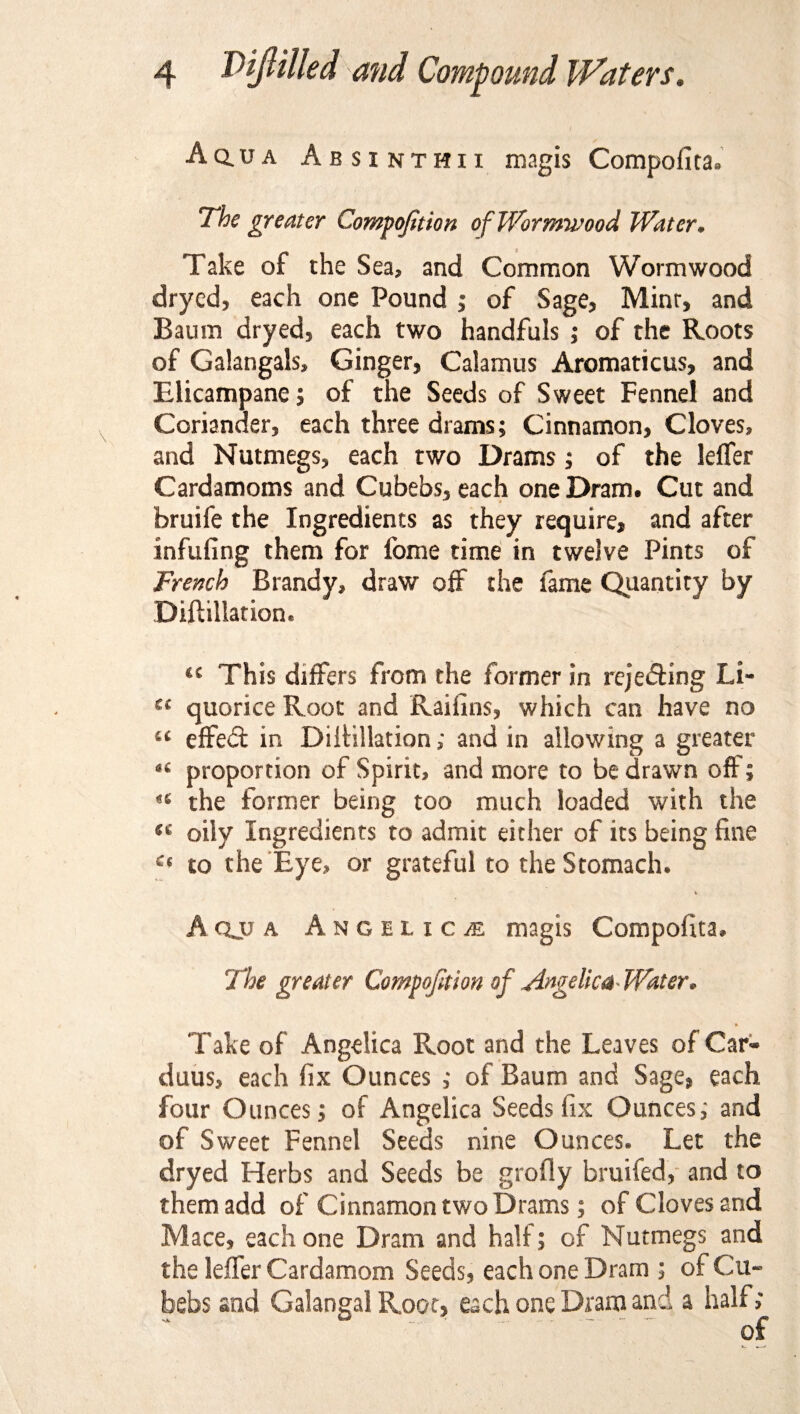 Aq.ua Absinthii magis Compofita. The greater Compojition of Wormwood Water. Take of the Sea* and Common Wormwood drycd, each one Pound ; of Sage, Mint, and Baum dryed, each two handfuls ; of the Roots of Galangals* Ginger, Calamus Aromaticus, and Elicampane; of the Seeds of Sweet Fennel and Coriander, each three drams; Cinnamon, Cloves, and Nutmegs, each two Drams; of the lefler Cardamoms and Cubebs, each one Dram. Cut and bruife the Ingredients as they require, and after infilling them for fome time in twelve Pints of French Brandy* draw off the fame Quantity by Diftillation. u This differs from the former in rejecting Li- cc quorice Root and Raifins, which can have no “ effect in DiiHllation; and in allowing a greater 46 proportion of Spirit, and more to be drawn off; ^ the former being too much loaded with the ™ oily Ingredients to admit either of its being fine a to the Eye, or grateful to the Stomach. A qjj a Angelica magis Compofita, The greater Compojition of Angelica- Water. Take of Angelica Root and the Leaves of Car- duus, each fix Ounces ; of Baum and Sage# each four Ounces; of Angelica Seeds fix Ounces; and of Sweet Fennel Seeds nine Ounces. Let the dryed Herbs and Seeds be grofly bruifed, and to them add of Cinnamon two Drams; of Cloves and Mace, each one Dram and half; of Nutmegs and the leffer Cardamom Seeds, each one Dram ; of Cu¬ bebs and Galangal Root, each one Dram and a half; of