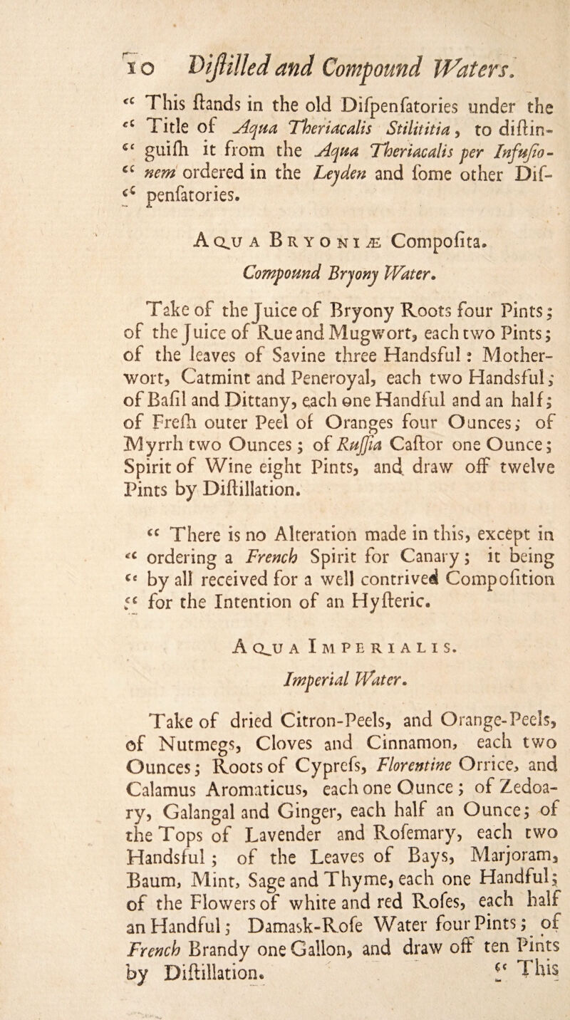 This Hands in the old Difpenfatories under the Title of Aqua Theriacalis Stilititia , to di ft in- guifli it from the Aqua Theriacalis per Infujio- nem ordered in the hep den and feme other Dif- penfatories. Aqjj a Bryonia Compofita. Compound Bryony Water• Take of the Juice of Bryony Roots four Pints; of the juice of Rue and Mugwort, each two Pints; of the leaves of Savine three Handsful: Mother¬ wort, Catmint and Peneroyal, each two Handsful,* of Baft! and Dittany, each one Handful and an half; of Frefh outer Peel of Oranges four Ounces,* of Myrrh two Ounces; of RuJJia Caftor one Ounce; Spirit of Wine eight Pints, and draw off twelve Pints by Dift illation. cc There is no Alteration made in this, except in ordering a French Spirit for Canary; it being Cc by all received for a well contrived Compofttion 5* for the Intention of an Hyfteric. A qjj a Imperialis. * Imperial Water. Take of dried Citron-Peels, and Orange-Peels, of Nutmegs, Cloves and Cinnamon, each two Ounces; Roots of Cyprefs, Florentine Orrice, and Calamus Aromaticus, each one Ounce ; of Zedoa- ry, Galangal and Ginger, each half an Ounce; of the Tops of Lavender and Rofemary, each two Handsful; of the Leaves of Bays, Marjoram, Baum, Mint, Sage and Thyme, each one Handful; of the Flowers of white and red Rofes, each half an Handful; Damask-Rofe Water four Pints; of French Brandy one Gallon, and draw off ten Pints by Diftillatiom V This