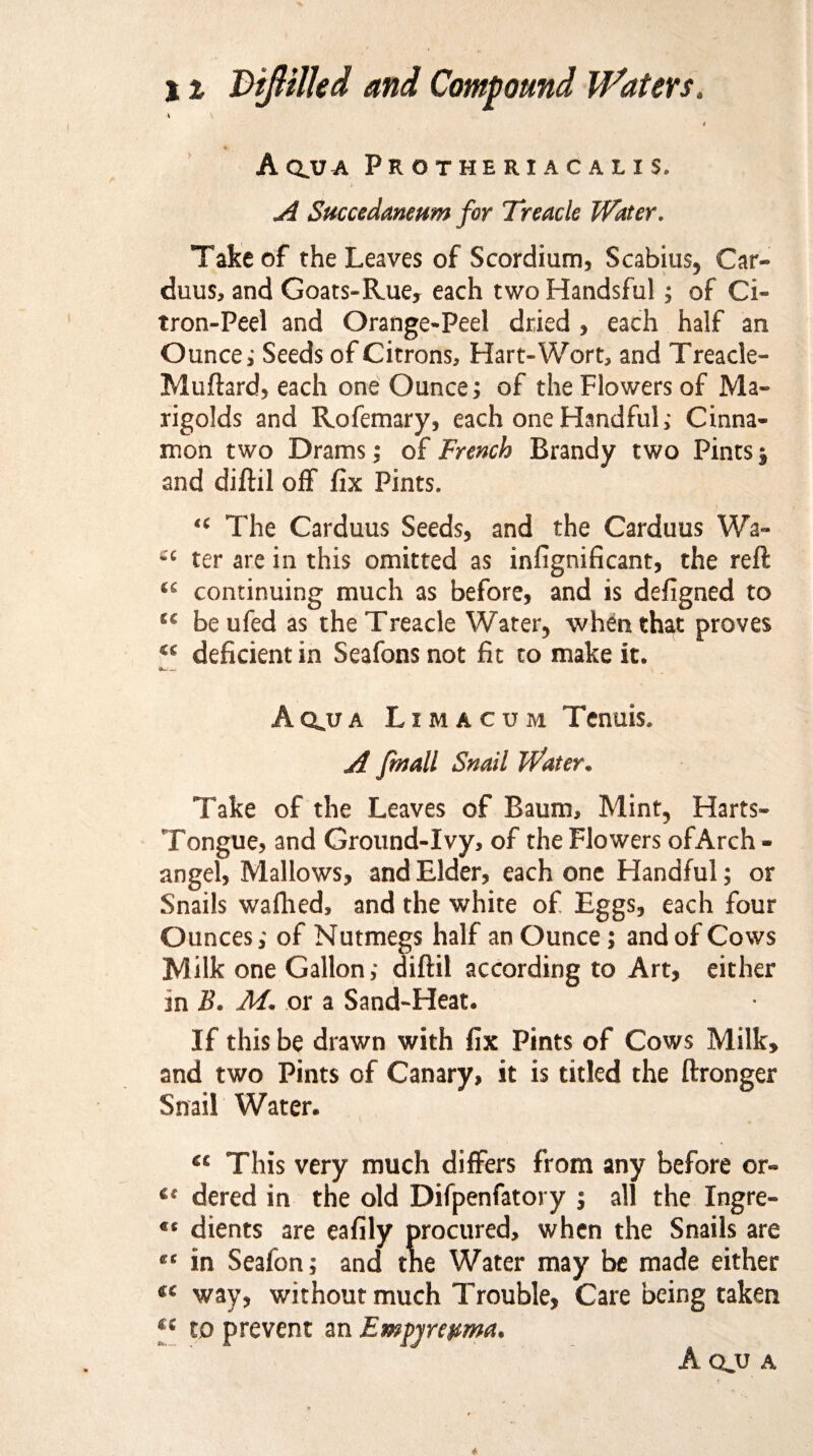 A QJU A Protheriacalis. A Succedaneum for Treacle Water. Take of the Leaves of Scordium, Scabius, Car¬ duus, and Goats-Rue, each two Handsful ; of Ci¬ tron-Peel and Orange-Peel dried , each half an Ounce; Seeds of Citrons, Hart-Wort, and Treacle- Muftard, each one Ounce; of the Flowers of Ma¬ rigolds and Rofemary, each one Handful; Cinna¬ mon two Drams; of French Brandy two Pints j and diftil off fix Pints. “ The Carduus Seeds, and the Carduus Wa- “ ter are in this omitted as infignificant, the reft ts continuing much as before, and is defigned to ss be ufed as the Treacle Water, when that proves “ deficient in Seafons not fit to make it. Aq.ua Lima cum Tenuis. A fmall Snail Water. Take of the Leaves of Baum, Mint, Harts- Tongue, and Ground-Ivy, of the Flowers of Arch¬ angel, Mallows, and Elder, each one Handful; or Snails wafhed, and the white of Eggs, each four Ounces; of Nutmegs half an Ounce; and of Cows Milk one Gallon; diftil according to Art, either in B. M. or a Sand-Heat. If this be drawn with fix Pints of Cows Milk, and two Pints of Canary, it is titled the ftronger Snail Water. “ This very much differs from any before or- tc dered in the old Difpenfatory ; all the Ingre- “ dients are eafily procured, when the Snaiis are “ in Seafon; and the Water may be made either “ way, without much Trouble, Care being taken €i to prevent an Empyrepma.