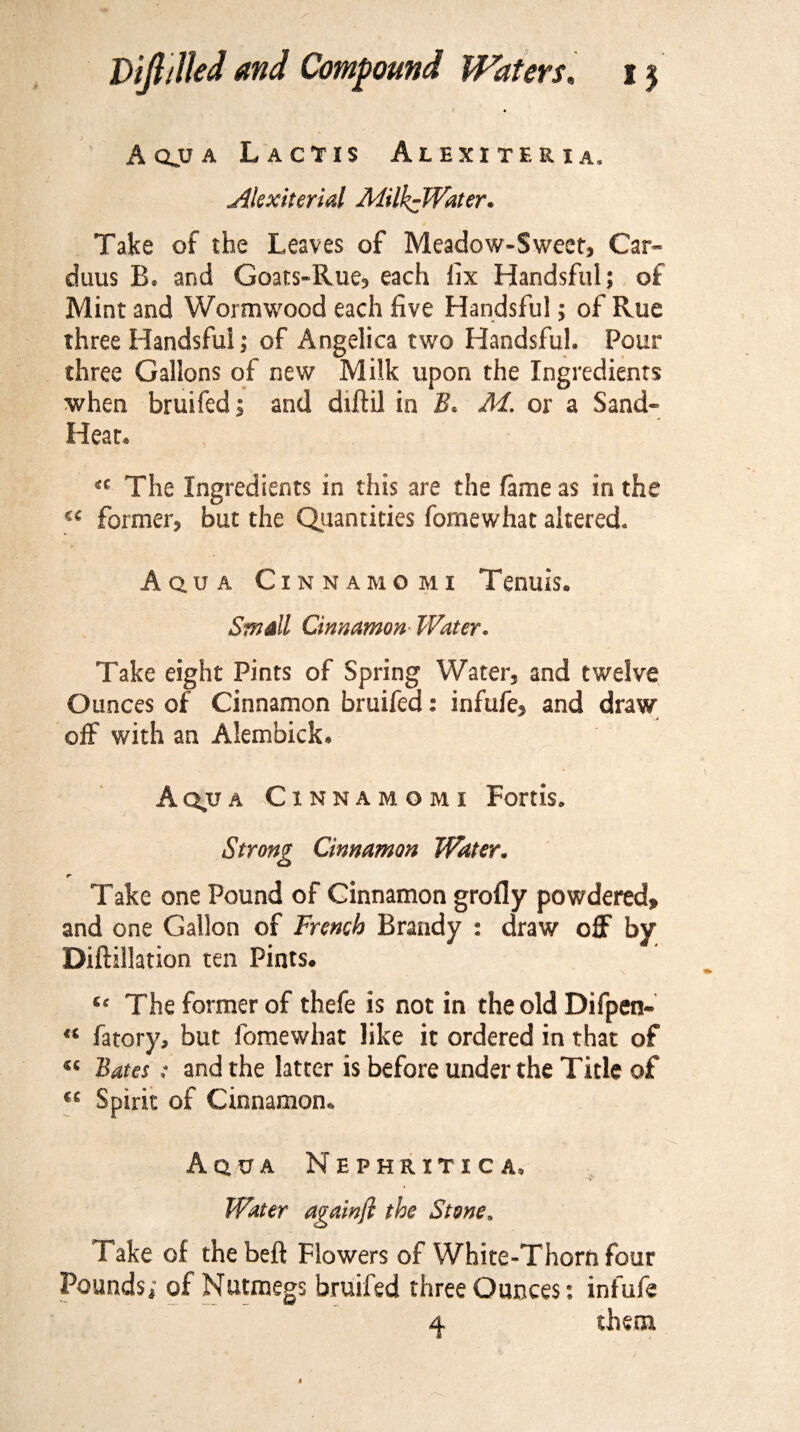 A qjj a Lactis Alexiteria. Alexiterial MilkzWater. Take of the Leaves of Meadow-Sweet, Car- duus B. and Goats-Rue, each fix Handsful; of Mint and Wormwood each five Handsful; of Rue three Handsful; of Angelica two Handsful. Pour three Gallons of new Milk upon the Ingredients ■when bruifed; and diftil in B< M. or a Sand- Heat. The Ingredients in this are the fame as in the “ former, but the Quantities fomewhat altered. Aq.ua Cxnnamomi Tenuis. Small Cinnamon Water. Take eight Pints of Spring Water, and twelve Ounces of Cinnamon bruifed: infufe, and draw off with an Alembick. Aq,ua Cxnnamomi Fortis. Strong Cinnamon Water. Take one Pound of Cinnamon grofly powdered, and one Gallon of French Brandy : draw off by Diftillation ten Pints. “ The former of thefe is not in the old Difpen- “ fatory, but fomewhat like it ordered in that of sc Bates; and the latter is before under the Title of « Spirit of Cinnamon. Aqua Nephritic a. Water againfl the Stone. Take of the beft Flowers of White-Thorn four Pounds,- of Nutmegs bruifed three Ounces: infufe 4 them