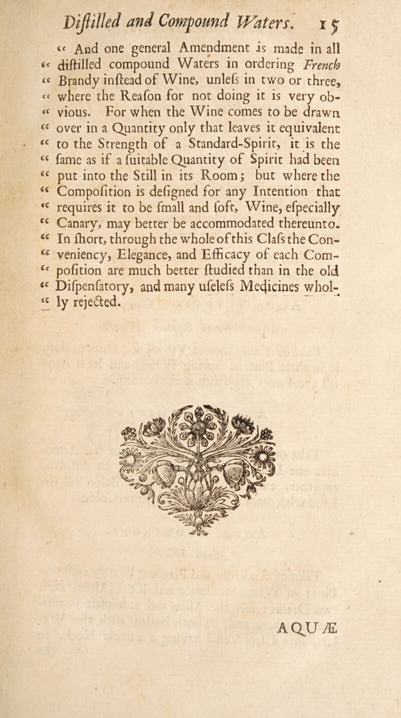 “ And one general Amendment is made in all «< diftdlcd compound Waters in ordering French « Brandy inftead of Wine, unlefs in two or three, where the Reafon for noc doing it is very ob« “ vious. For when the Wine comes to be drawn £C over in a Quantity only that leaves it equivalent “ to the Strength of a Standard-Spirit, it is the “ fame as if a fuitable Quantity of Spirit had been i( put into the Still in its Room; but where the “ Compofition is defigned for any Intention that *c requires it to be fmall and loft. Wine, efpecially £c Canary, may better be accommodated thereunto. *c In fhort, through the whole of this Clafs the Con- st veniency, Elegance, and Efficacy of each Com- tc pofition are much better ftudied than in the old “ Difpenfatory, and many ufelefs Medicines whol- <s ly rejected. .* AQU M t