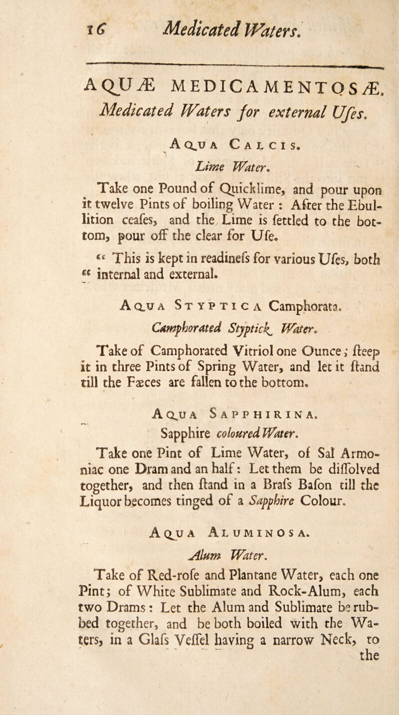 aqjjje medicamentosa. Medicated Waters for external Ufes. Aqjja Calcis. Lime Water. Take one Pound of Quicklime) and pour upon it twelve Pints of boiling Water : After the Ebul¬ lition ceafes, and the Lime is fettled to the bot¬ tom, pour off the clear for Ufe. «c This is kept in readiness for various Ufes, both u internal and external. A qjj a Styptica Camphorata. Camphorated Styptick^ Water. Take of Camphorated Vitriol one Ounce; freep it in three Pints of Spring Water, and let it fhnd till the Faeces are fallen to the bottom, Aqjja Sapphirina. Sapphire coloured Water. Take one Pint of Lime Water, of Sal Armo- niac one Dram and an half: Let them be dilfolved together, and then ftand in a Brafs Bafon till the Liquor becomes tinged of a Sapphire Colour. A qjj a Aluminosa. Alum Water. Take of Red-rofe and Plantane Water, each one Pint; of White Sublimate and Rock-Alum, each two Drams: Let the Alum and Sublimate be rub¬ bed together, and be both boiled with the Wa¬ ters, in a Glafs Veflel having a narrow Neck, to