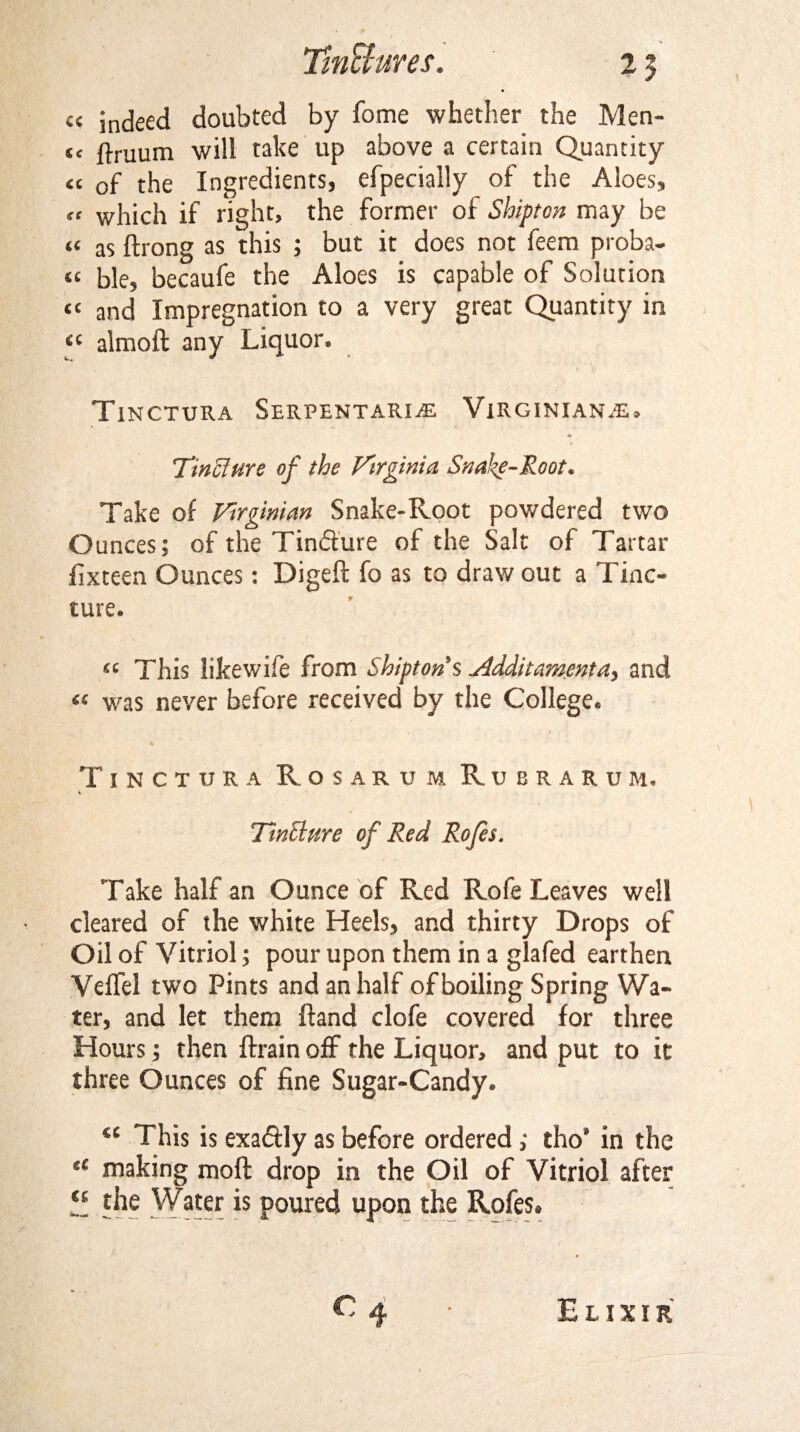 c< indeed doubted by fome whether the Men- fc flruum will take up above a certain Quantity “ of the Ingredients, efpecially of the Aloes, « which if right, the former of Shipton may be « as ftrong as this ; but it does not feem proba- « ble, becaufe the Aloes is capable of Solution <c and Impregnation to a very great Quantity in “ almoft any Liquor. Tinctura Serpentari.® Virginians, TinSlure of the Virginia Snake-Root* Take of Virginian Snake-Root powdered two Ounces; of the Tin&ure of the Salt of Tartar fixteen Ounces: Digeft fo as to draw out a Tinc¬ ture. ^ This iikewife from Shipton s Vldditamenta, and ^ was never before received by the College* Tinctura R o s a r u m Rubrakum, Tincture of Red Rofes. Take half an Ounce of Red Rofe Leaves well cleared of the white Heels, and thirty Drops of Oil of Vitriol; pour upon them in a glafed earthen Velfel two Pints and an half of boiling Spring Wa¬ ter, and let them Hand clofe covered for three Hours; then ftrain off the Liquor, and put to it three Ounces of fine Sugar-Candy. <c This is exactly as before ordered; tho’ in the “ making molt drop in the Oil of Vitriol after “ the Water is poured upon the Rofes.