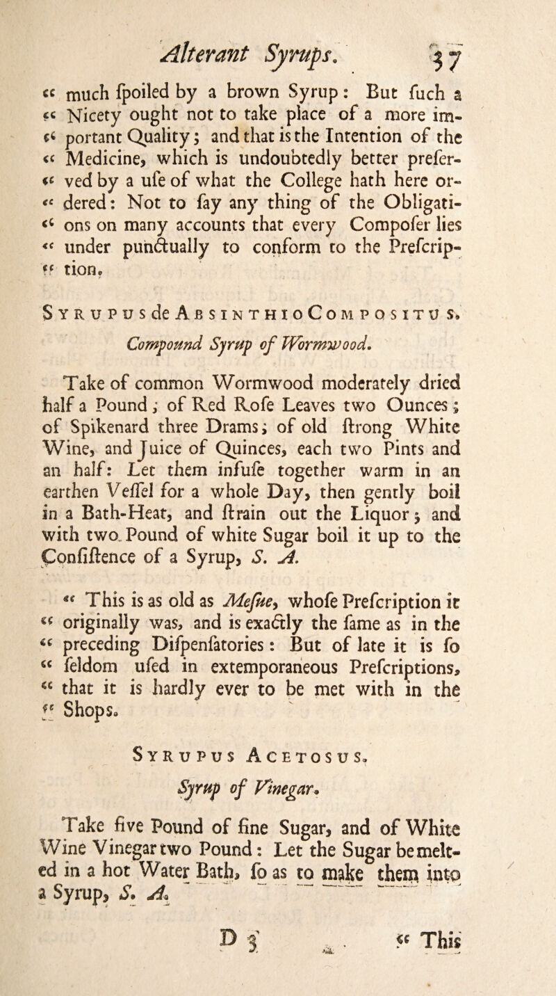 ce much fpoiled by a brown Syrup: But fuch a “ Nicety ought not to take place of a more im- portant Quality; and that is the Intention of the « Medicine, which is undoubtedly better prefer- ved by a ufe of what the College hath here or- *c dered: Not to fay any thing of the Obligati- <c ons on many accounts that every Compofer lies « under punctually to conform to the Prefcrip- *f tiOHc SYRUPUSdeABSINTHIoCoMPQSXTU S, Compound Syrup of Wormwood. Take of common Wormwood moderately dried half a Pound; of Red Rofe Leaves two Ounces; of Spikenard three Drams; of old ftrong White Wine, and juice of Quinces, each two Pints and an half: Let them infufe together warm in an earthen Veifel for a whole Day, then gently boil in a Bath-Heat, and ftrain out the Liquor j and with two Pound of white Sugar boil it up to the Confiftence of a Syrup, S. A. «* This is as old as Mefue, whofe Prefcription it (f originally was, and is exactly the fame as in the “ preceding Difpenfatories: But of late it is fo “ feldom ufed in extemporaneous Prefcriptions, “ that it is hardly ever to be met with in the f‘ Shops. Syrupus Acetosus, 1 * v Syrup of Vinegar. Take five Pound of fine Sugar, and of White Wine Vinegar two Pound: Let the Sugar be melt¬ ed in a hot Water Bath, fo as to majce then* into a Syrup, S. A. « This _*