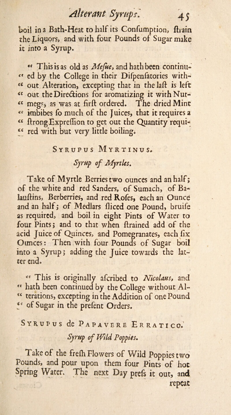 boil in a Bath-Heat to half its Confumption, Brain the Liquors, and with four Pounds of Sugar make it into a Syrup. « This is as old as Mefue, and hath been continu- c* ed by the College in their Difpenfatories with- « out Alteration, excepting that in the laB is left <c out the Dire&ions for aromatizing it withNut- tc megs* as was at firft ordered. The dried Mint «* imbibes fo much of the J uices, that it requires a « BrongExpreffion to get out the Quantity requi- “ red with but very little boiling. Syrupus Myrtinus. Syrup of Myrtles. Take of Myrtle Berries two ounces and an half; of the white and red Sanders, of Sumach, of Ba- lauftins. Berberries, and red Rofes, each an Ounce and an half; of Medlars fliced one Pound, bruife as required, and boil in eight Pints of Water to four Pints; and to that when Brained add of the acid Juice of Quinces, and Pomegranates, each fix Ounces: Then with four Pounds of Sugar boil into a Syrup; adding the Tuice towards the lat¬ ter end. ' “ This is originally aferibed to Nicolaus, and “ hath been continued by the College without Al- “ terations, excepting in the Addition of one Pound f of Sugar in the prefent Orders. Syrupus de Papavere Er ratio o. Syrup of Wild Poppies. T ake of the frelh Flowers of Wild Poppies two Pounds, and pour upon them four Pints of hot Spring Water. The next Day prels it out, and repeat