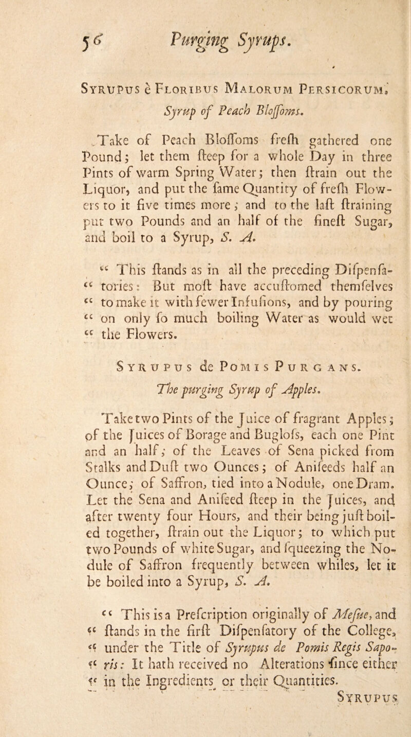 SyrxjPus e Floribus Malorum Persicorum, Syrup of Peach Blojfoms.. .Take of Peach Bloffoms frefh gathered one Pound; let them fteep for a whole Day in three Pints of warm Spring Water; then ftrain out the Liquor, and put the fame Quantity of frefh Flow¬ ers to it five times more; and to the laft (training put two Pounds and an half of the fineft Sugar, and boil to a Syrup, S. A* ^ This (lands as in all the preceding Difpenfa- tories.: But moft have accuflomed themfelves cc to make it with fewer Xnfufions, and by pouring cc on only fo much boiling Water as would wet cc the Flowers. *S— f . ■ • _ ' \ SyRUPUS do POMIS P U R G ANS. The purging Syrup of apples* Take two Pints of the Juice of fragrant Apples; of the J uices of Borage and Buglofs, each one Pint and an half; of the Leaves of Sena picked from Stalks andDuft two Ounces; of Anifeeds half an Ounce; of Saffron, tied into a Nodule, one Dram. Let the Sena and Anifeed fteep in the Juices, and after twenty four Flours, and their being juft boil¬ ed together, ftrain out the Liquor; to which put two Pounds of white Sugar, and fqueezing the No¬ dule of Saffron frequently between whiles, let it be boiled into a Syrup, S. A. cc This is a Prefcription originally of Mefuc, and (lands in the ftrft Difpenfatory of the College, under the Title of Syrnpus de Pomis Regis Sapo~ <?c ris: It hath received no Alterations ft nee either ic in the Ingredients^ or their Quantities. Syrupus