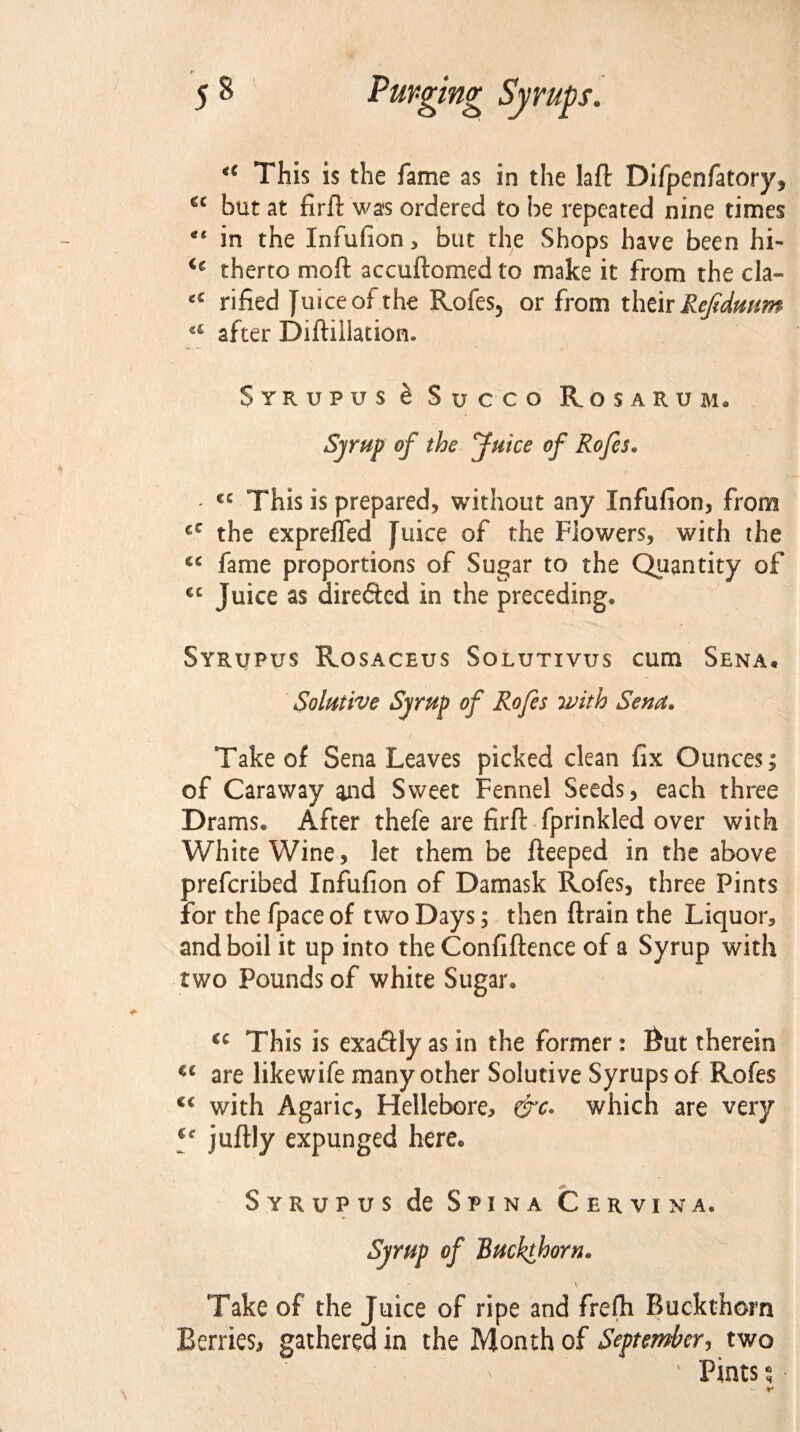 (( This is the fame as in the Iaft Difpenfatory, cc but at firft was ordered to be repeated nine times in the Infufion, but the Shops have been hi- <€ therto moft accuftomed to make it from the cla- <c rified Juice of the Rofes, or from their Rejidmm u after Diftiilationu Strupus & Succo Rosarum. Syrup of the Juice of Rofes„ - €C This is prepared, without any Infufion, from cC the exprejfed Juice of the Flowers, with the cc fame proportions of Sugar to the Quantity of ec Juice as directed in the preceding* Syrupus Rosaceus Solutivijs cum Sena. Solutive Syrup of Rofes with Sena• Take of Sena Leaves picked clean fix Ounces; of Caraway and Sweet Fennel Seeds, each three Drams. After thefe are firft fprinkled over with White Wine, let them be fteeped in the above prefcribed Infufion of Damask Rofes, three Pints for the fpace of two Days; then (train the Liquor, and boil it up into the Confidence of a Syrup with two Pounds of white Sugar. cc This is exadfly as in the former: fiut therein u are likewife many other Solutive Syrups of Rofes C€ with Agaric, Hellebore, which are very J juftly expunged here. Syrupus de Spina Cervina. Syrup of Buckthorn. Take of the Juice of ripe and freih Buckthorn Berries, gathered in the Month of September, two Pints $