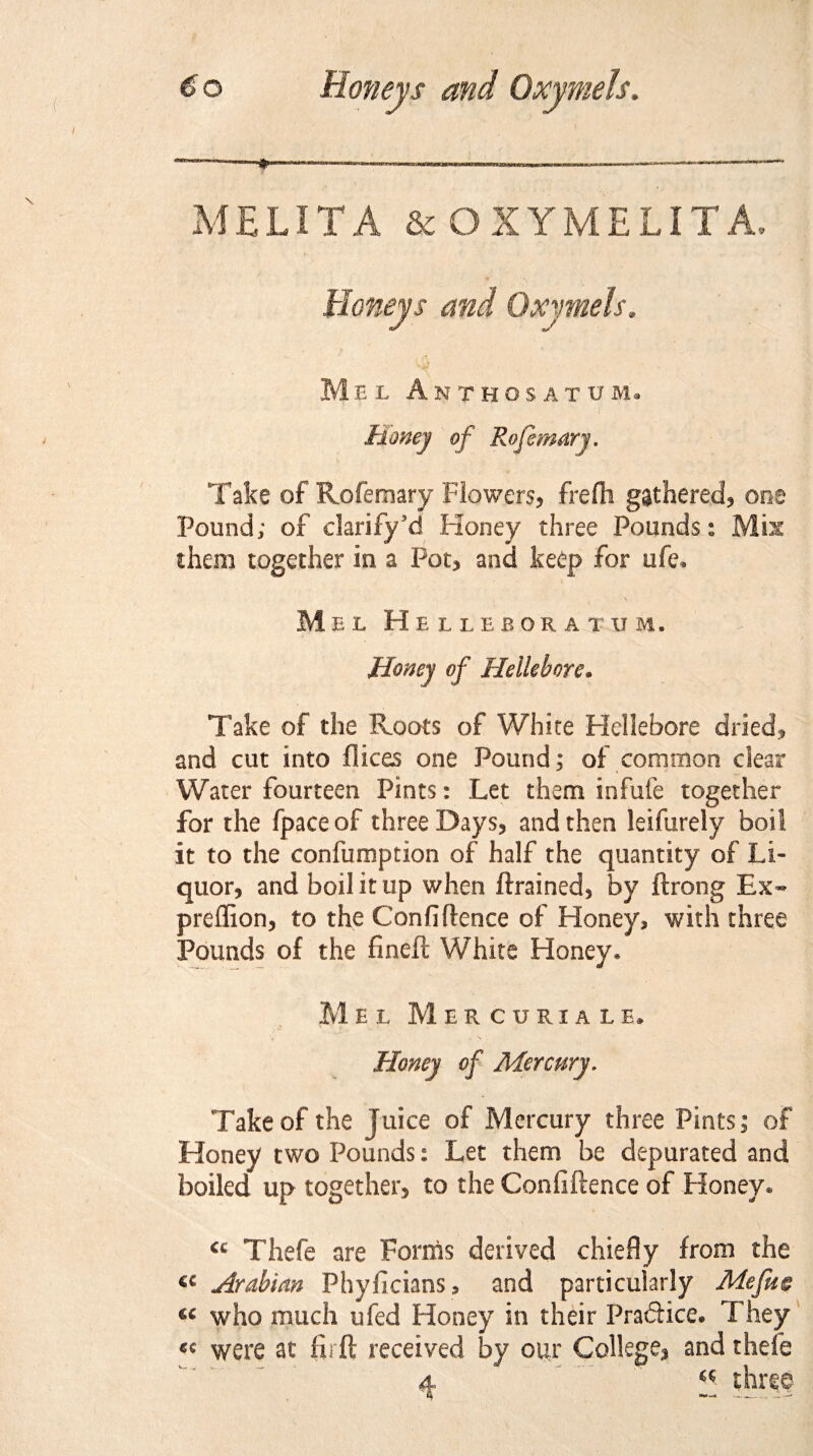 MELITA &OXYMELITA, Mel Anthosatum. Money of Rofemary. Take of Rofemary Flowers, frefh gathered, one Pound; of clarify’d Honey three Pounds: Mis them together in a Pot, and keep for ufe. Mel H ELLEBORATUM. Honey of Hellebore• Take of the Roots of White Hellebore dried* and cut into dices one Pound; of common clear Water fourteen Pints: Let them infufe together for the fpaceof three Days, and then leifurely boil it to the confumption of half the quantity of Li¬ quor, and boil it up when drained, by ftrong Ex- preffion, to the Confidence of Honey, with three Pounds of the fined White Honey* Mel Mercuriale* Honey of Mercury. Take of the juice of Mercury three Pints j of Honey two Pounds: Let them be depurated and boiled up together, to the Confidence of Honey* €c Thefe are Forms derived chiefly from the a Arabian Phyficians, and particularly Me fit c C£ who much ufed Honey in their Pra&ice. They «« were at fir ft received by our College, and thefe 4 a three