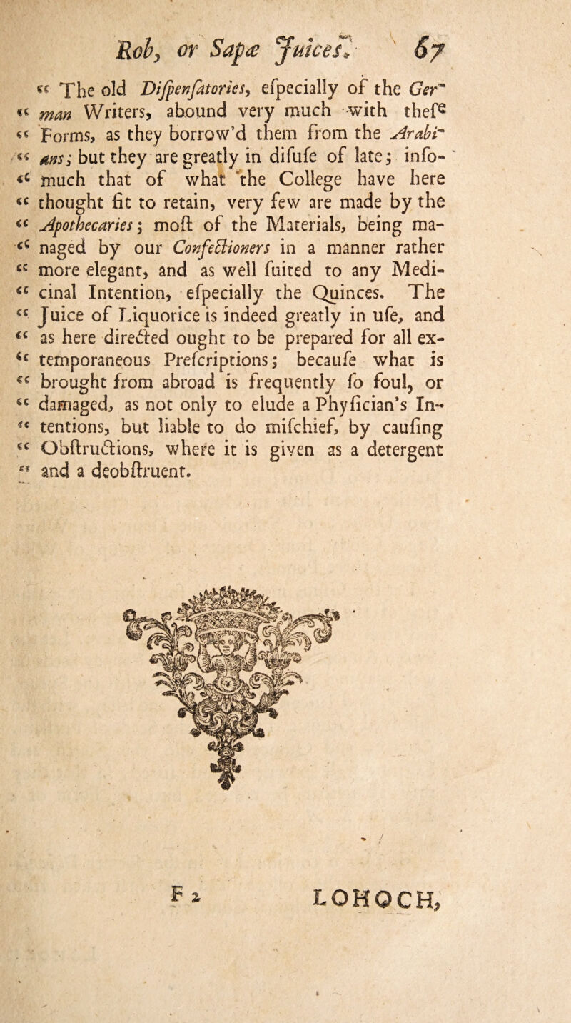 jRob} or Sap£ Juices*- 6y The old Difpenfatories, efpecially of the Ger~ « man Writers, abound very much with thefe Forms, as they borrow’d them from the Arabr ms; but they are greatly in difufe of late ^ info- much that of what the College have here thought fit to retain, very few are made by the Apothecaries; mod of the Materials, being ma- naged by our Confectioners in a manner rather more elegant, and as well fuited to any Medi- <c cinal Intention, efpecially the Quinces. The cc Juice of Liquorice is indeed greatly in ufe, and €6 as here directed ought to be prepared for all ex- <c temporaneous Prefcriptions; becaufe what is brought from abroad is frequently fo foul, or €C damaged, as not only to elude a Phyfician’s In- *c tentions, but liable to do mifchief, by caufing €C Obftruftions, where it is given as a detergent ** and a deobflment. LOHOCH,