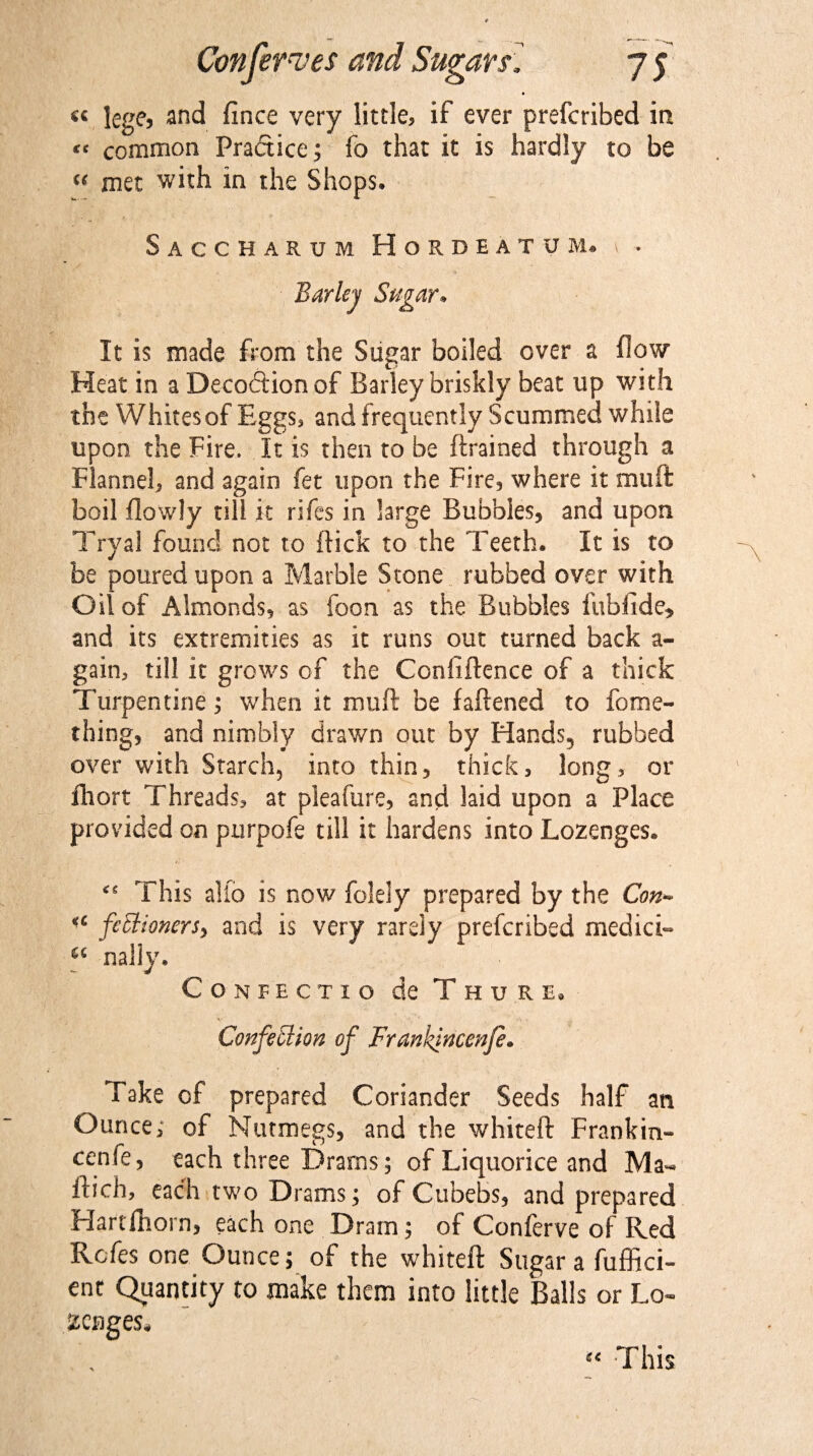 « lege, and fince very little, if ever prefcribed in « common Practice; fo that it is hardly to be “ met with in the Shops* Saccharum Hordeatum* \ • Barley Sugar* It is made from the Sugar boiled over a flow Heat in a Decoction of Barley briskly beat up with the Whites of Eggs, and frequently Scummed while upon the Fire, It is then to be ftrained through a Flannel, and again fet upon the Fire, where it muft boil flowly till it riles in large Bubbles, and upon Tryal found not to flick to the Teeth. It is to be poured upon a Marble Stone rubbed over with Oil of Almonds, as loon as the Bubbles fubfide* and its extremities as it runs out turned back a- gain, till it grows of the Conliftence of a thick Turpentine; when it muft be fattened to feme- thing, and nimbly drawn out by Hands, rubbed over with Starch, into thin, thick, long, or fhort Threads, at pleafure, and laid upon a Place provided on purpofe till it hardens into Lozenges* This alio is now felely prepared by the Con* ■£ fettionersy and is very rarely prefcribed medici- C£ nally* Confect 10 de Thure, V , ' ' • •. . Confection of Frankincenfe. Take of prepared Coriander Seeds half an Ounce, of Nutmegs, and the whiteft Frankin¬ cenfe, each three Drams; of Liquorice and Ma- ftich, each two Drarns; of Cubebs, and prepared Hartfhorn, each one Dram; of Conferve of Red Rcfes one Ounce; of the whiteft Sugar a fuffici- ent Quantity to make them into little Balls or Lo¬ zenges, This