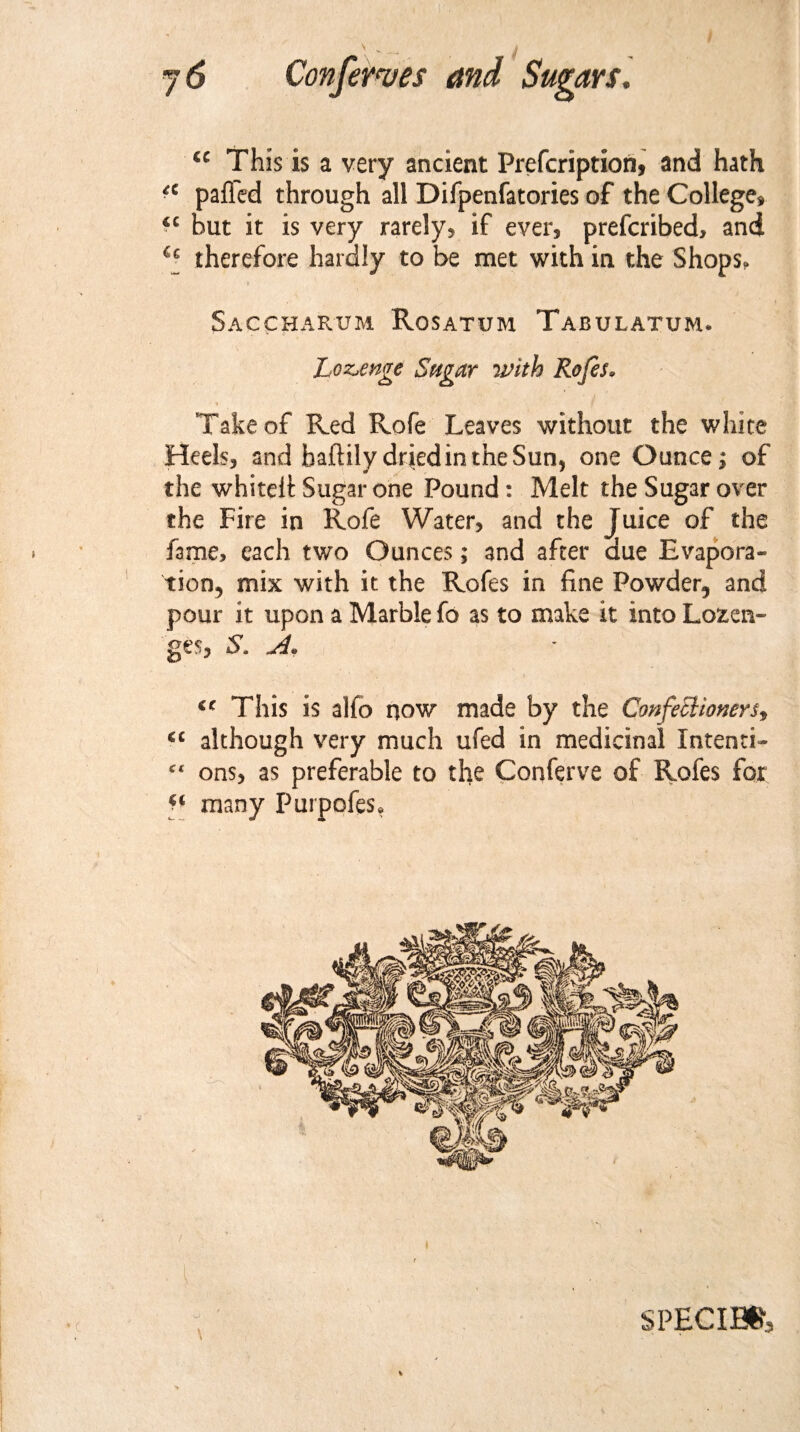 u This is a very ancient Prefcription, and hath *c paflcd through all Difpenfatories of the College* *c hut it is very rarely* if ever* prefcribed, and therefore hardly to be met with in the Shops. Saccharum Rosatum Tabulatum. Lozenge Sugar with Rofes. Take of Red Rofe Leaves without the white Heels* and haftilydrjedin theSun, one Ounce; of the whitelt Sugar one Pound: Melt the Sugar over the Fire in Rofe Water, and the Juice of the fame* each two Ounces; and after due Evapora¬ tion, mix with it the Rofes in fine Powder, and pour it upon a Marble fo as to make it into Lozen¬ ges, S. A. €C This is alfo now made by the Confectioners, 6C although very much ufed in medicinal Intenti- c‘ ons, as preferable to the Conferve of Rofes for ** many Purpofes,