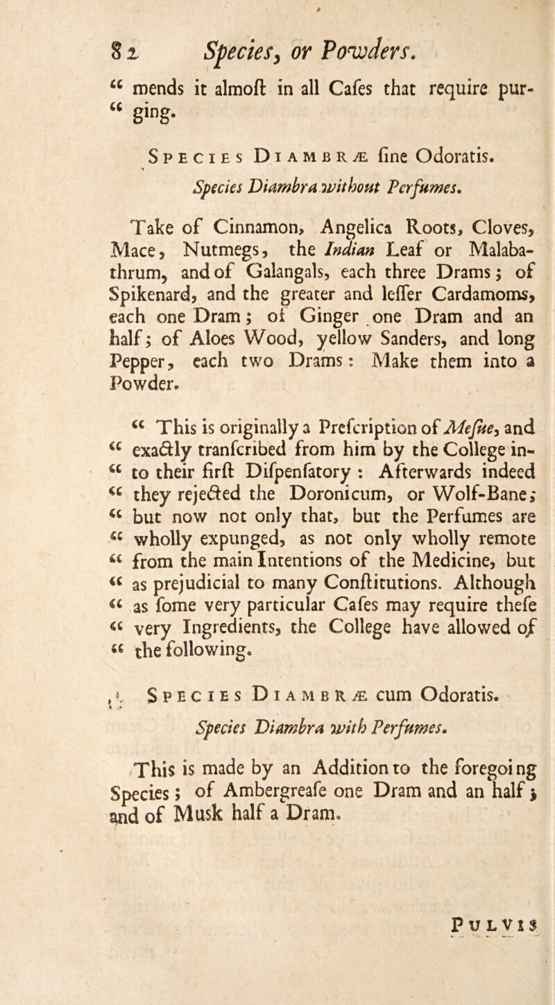 4 81 Species, or Powders. “ mends it almoft in all Cafes that require pur- “ 8ing* SpeciesD iambr£ fine Odoratis. A Specks Diambra without Perfumes. Take of Cinnamon, Angelica Roots, Cloves, Mace, Nutmegs, the Indian Leaf or Malaba- thrum, and of Galangals, each three Drams; of Spikenard, and the greater and lefler Cardamoms, each one Dram; oi Ginger one Dram and an half; of Aloes Wood, yellow Sanders, and long Pepper, each two Drams: Make them into a Powder. (( This is originally a Prefcription of Alefue, and a exactly tranferibed from him by the College in- u to their firft Difpenfatory : Afterwards indeed cc they rejedled the Doronicum, or Wolf-Bane; w but now not only that, but the Perfumes are 44 wholly expunged, as not only wholly remote 4t from the main Intentions of the Medicine, but « as prejudicial to many Conftitutions. Although 44 as fome very particular Cafes may require thefe 44 very Ingredients, the College have allowed of « the following. ,>. Species DiambRjE cum Odoratis. * <.? I ' . ' ' • Species Diambra with Perfumes. This is made by an Addition to the foregoing Species; of Ambergreafe one Dram and an half} and of Musk half a Dram. Pu LVJS