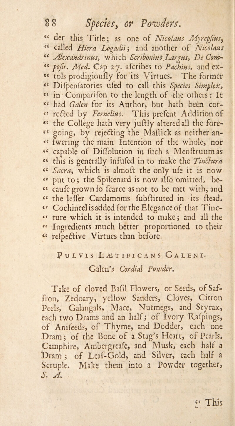 *c der this. Title; as one of Nicolaus Myrepjtus% *c called Hiera Logadii; and another of Nicolaus Alexandrians, which Scribonius Lara us, De Com- c> £C pojit. Med* Cap 27. afcribes to Pachius, and ex- £C tols prodigioufly for its Virtues. The former <c Difpenfatories ufed to call this Species Simplex, £C in Companion to the length of the others: It had Galen for its Author, but hath been cor- refted by Fernelius. This prefent Addition of the College hath very juftiy altered all the fore- going, by rejecting the Maftick as neither an- fwering the main Intention of the whole, nor capable of Diffolution in fuch a Menftruumas this is generally infufed in to make the TinStura Sacra, which is almoft the only ufe it is now #e put to; the Spikenard is now alfo omitted, be- £C caufe grown fo Icarce as not to be met with, and cc the leffer Cardamoms fubfituted in its Head* Cf Cochineel is added for the Elegance of that Tine- “ ture which it is intended to make; and all the <c Ingredients much better proportioned to their €i refpeftive Virtues than before. PuLVIS I; JET IP i C A N $ GaLENL Galen’s Cordial Powder* Take of cloved Bafil Flowers, or Seeds, of Saf¬ fron, Zedoary, yellow Sanders, Cloves, Citron Peels, Galangals, Mace, Nutmegs, and Sty rax, each two Drams and an half; of Ivory Rafpings, of Anifeeds, of Thyme, and Dodder, each one Dram; of the Bone of a Stag’s Heart, of Pearls, Camphire, Ambergreafe, and Musk, each half a Dram ; of Leaf-Gold, and Silver, each half a Scruple. Make them into a Powder together, S* A*