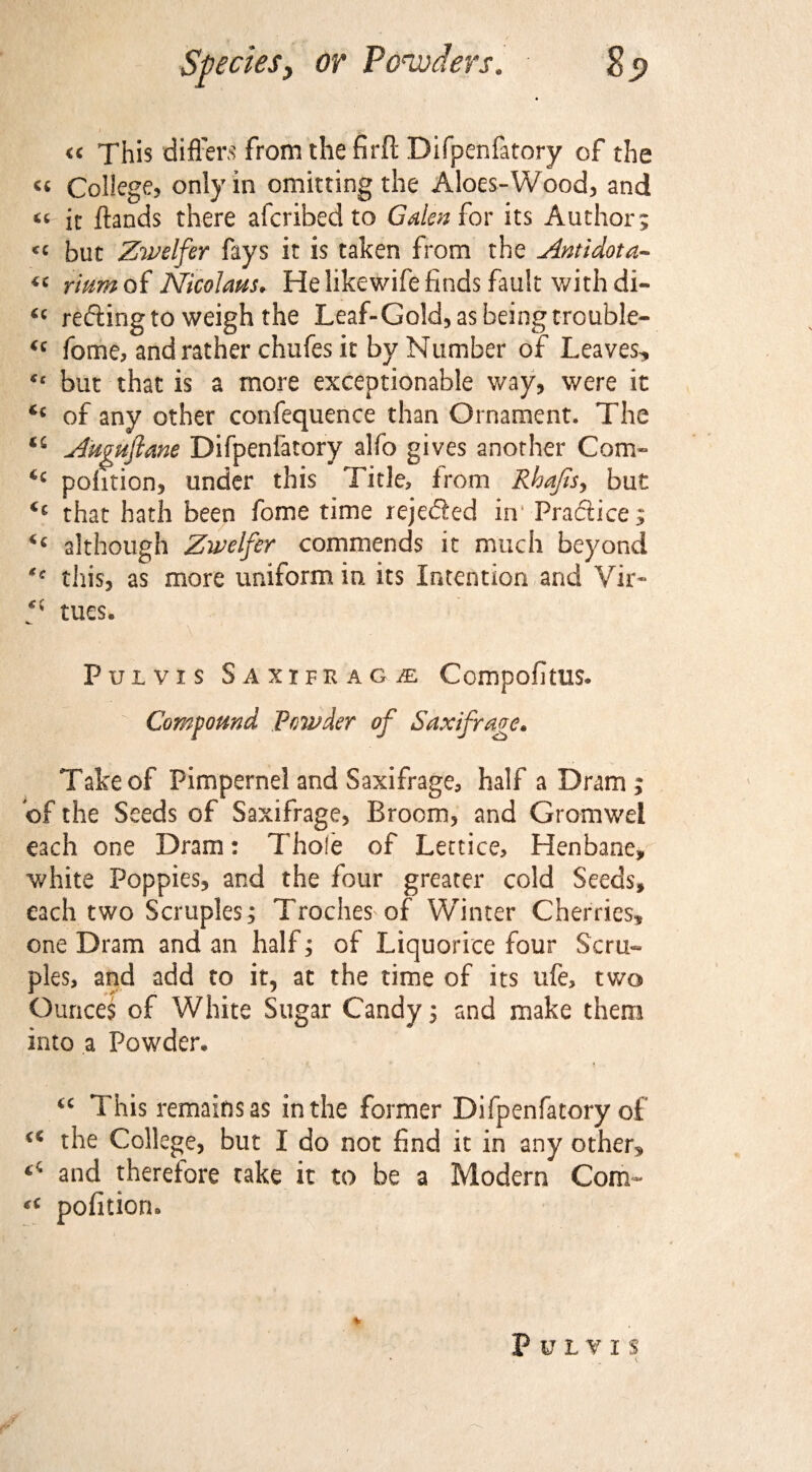 ) ' ■ sL « This differs from the firll Difpenfatory of the « College? only in omitting the Aloes-Wood? and “ it ftands there afcribed to Galen £or its Author ; <c but Zwelfer fays it is taken from the Antidota- « rmm of Nicolaus. He likewife finds fault with di- u refling to weigh the Leaf-Gold? as being trouble- fome, and rather chufes it by Number of Leaves* €t but that is a more exceptionable way, were it of any other confequence than Ornament. The Auguftane Difpenfatory alfo gives another Com- pofition, under this Title, from Rhajis, but <£ that hath been fome time rejefled in Pra&ice; although Zwelfer commends it much beyond this? as more uniform in its Intention and Vir- f tues. Pulvis Saxifragje Compofitus. - ^ Compound Powder of Saxifrage* Take of Pimpernel and Saxifrage, half a Dram; of the Seeds of Saxifrage, Broom? and Gromwei each one Dram: Thole of Lettice, Henbane, white Poppies, and the four greater cold Seeds, each two Scruples; Troches of Winter Cherries, one Dram and an half; of Liquorice four Scru¬ ples, and add to it, at the time of its ufe, two Ounces of White Sugar Candy; and make them into a Powder* 44 This remains as in the former Difpenfatory of i€ the College, but I do not find it in any other* ^ and therefore take it to be a Modern Com- pofitiorn PlILYI S