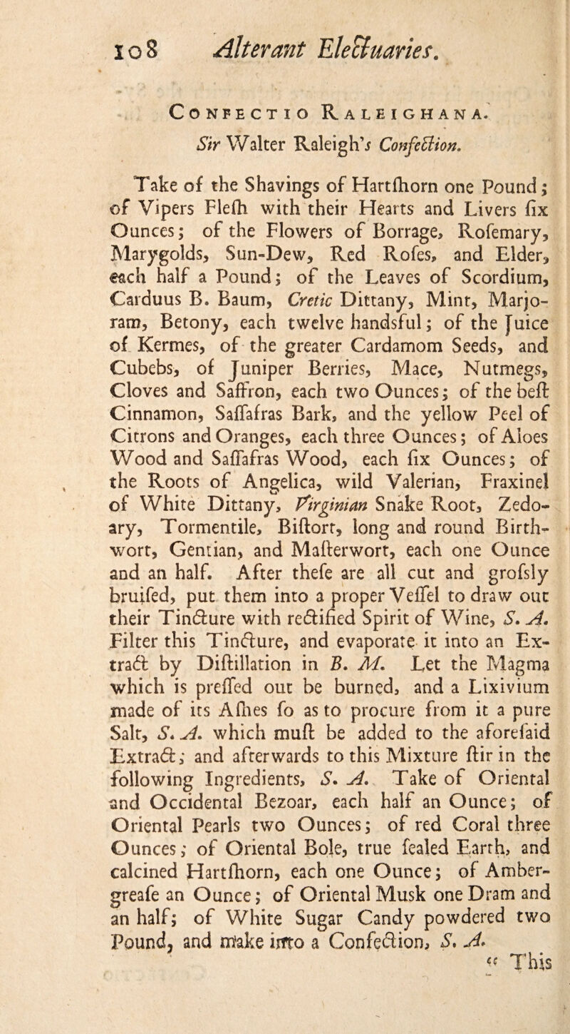 CONFECTIO RuEIGHANA. Sir Walter Raleighs Confection. Take of the Shavings of Hartihorn one Pound; of Vipers Flefh with their Hearts and Livers fix Ounces; of the Flowers of Borrage, Rofemary, Marygolds, Sun-Dew, Red Rofes, and Elder, €ach half a Pound; of the Leaves of Scordiurn, Carduus B. Baum, Cretic Dittany, Mint, Marjo¬ ram, Betony, each twelve handsful; of the Juice of Kermes, of the greater Cardamom Seeds, and Cubebs, of Juniper Berries, Mace, Nutmegs, Cloves and Saffron, each two Ounces; of the beft Cinnamon, Saffafras Bark, and the yellow Peel of Citrons and Oranges, each three Ounces; of Aloes Wood and Saffafras Wood, each fix Ounces; of the Roots of Angelica, wild Valerian, FraxineJ of White Dittany, Virginian Snake Root, Zedo- ary, Tormentile, Biftorr, long and round Birth- wort, Gentian, and Mafterwort, each one Ounce and an half. After thefe are all cut and grofsly bruifed, put them into a proper Veffel to draw out their Tindure with redified Spirit of Wine, S. A, Filter this Tindure, and evaporate it into an Ex¬ tract by Diftillation in B. M. Let the Magma which is preffed out be burned, and a Lixivium made of its Afhes fo as to procure from it a pure Salt, S. A. which muft be added to the aforefaid Extrad; and afterwards to this Mixture ftirin the following Ingredients, S. A. Take of Oriental and Occidental Bezoar, each half an Ounce; of Oriental Pearls two Ounces; of red Coral three Ounces; of Oriental Bole, true fealed Earth, and calcined Hartfliorn, each one Ounce; of Amber- greafe an Ounce; of Oriental Musk one Dram and an half; of White Sugar Candy powdered two Pound, and m'ake into a Con fed ion, S. A* « This